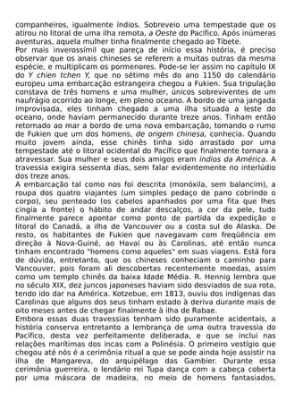 companheiros, igualmente índios. Sobreveio uma tempestade que os
atirou no litoral de uma ilha remota, a Oeste do Pacífico. Após inúmeras
aventuras, aquela mulher tinha finalmente chegado ao Tibete.
Por mais inverossímil que pareça de início essa história, é preciso
observar que os anais chineses se referem a muitas outras da mesma
espécie, e multiplicam os pormenores. Pode-se ler assim no capítulo IX
do Y chien tchen Y, que no sétimo mês do ano 1150 do calendário
europeu uma embarcação estrangeira chegou a Fukien. Sua tripulação
constava de três homens e uma mulher, únicos sobreviventes de um
naufrágio ocorrido ao longe, em pleno oceano. A bordo de uma jangada
improvisada, eles tinham chegado a uma ilha situada a leste do
oceano, onde haviam permanecido durante treze anos. Tinham então
retornado ao mar a bordo de uma nova embarcação, tomando o rumo
de Fukien que um dos homens, de origem chinesa, conhecia. Quando
muito jovem ainda, esse chinês tinha sido arrastado por uma
tempestade até o litoral ocidental do Pacífico que finalmente tornara a
atravessar. Sua mulher e seus dois amigos eram índios da América. A
travessia exigira sessenta dias, sem falar evidentemente no interlúdio
dos treze anos.
A embarcação tal como nos foi descrita (monóxila, sem balancim), a
roupa dos quatro viajantes (um simples pedaço de pano cobrindo o
corpo), seu penteado (os cabelos apanhados por uma fita que lhes
cingia a fronte) o hábito de andar descalços, a cor da pele, tudo
finalmente parece apontar como ponto de partida da expedição o
litoral do Canadá, a ilha de Vancouver ou a costa sul do Alaska. De
resto, os habitantes de Fukien que navegavam com freqüência em
direção à Nova-Guiné, ao Havaí ou às Carolinas, até então nunca
tinham encontrado "homens como aqueles" em suas viagens. Está fora
de dúvida, entretanto, que os chineses conheciam o caminho para
Vancouver, pois foram ali descobertas recentemente moedas, assim
como um templo chinês da baixa Idade Média. R. Hennig lembra que
no século XIX, dez juncos japoneses haviam sido desviados de sua rota,
tendo ido dar na América. Kotzebue, em 1813, ouviu dos indígenas das
Carolinas que alguns dos seus tinham estado à deriva durante mais de
oito meses antes de chegar finalmente à ilha de Rabae.
Embora essas duas travessias tenham sido puramente acidentais, a
história conserva entretanto a lembrança de uma outra travessia do
Pacífico, desta vez perfeitamente deliberada, e que se inclui nas
relações marítimas dos incas com a Polinésia. O primeiro vestígio que
chegou até nós é a cerimônia ritual a que se pode ainda hoje assistir na
ilha de Mangareva, do arquipélago das Gambier. Durante essa
cerimônia guerreira, o lendário rei Tupa dança com a cabeça coberta
por uma máscara de madeira, no meio de homens fantasiados,
 