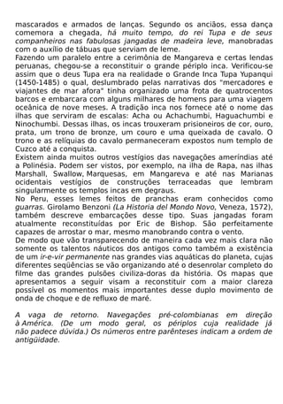 mascarados e armados de lanças. Segundo os anciãos, essa dança
comemora a chegada, há muito tempo, do rei Tupa e de seus
companheiros nas fabulosas jangadas de madeira leve, manobradas
com o auxílio de tábuas que serviam de leme.
Fazendo um paralelo entre a cerimônia de Mangareva e certas lendas
peruanas, chegou-se a reconstituir o grande périplo inca. Verificou-se
assim que o deus Tupa era na realidade o Grande Inca Tupa Yupanqui
(1450-1485) o qual, deslumbrado pelas narrativas dos "mercadores e
viajantes de mar afora" tinha organizado uma frota de quatrocentos
barcos e embarcara com alguns milhares de homens para uma viagem
oceânica de nove meses. A tradição inca nos fornece até o nome das
ilhas que serviram de escalas: Acha ou Achachumbi, Haguachumbi e
Ninochumbi. Dessas ilhas, os incas trouxeram prisioneiros de cor, ouro,
prata, um trono de bronze, um couro e uma queixada de cavalo. O
trono e as relíquias do cavalo permaneceram expostos num templo de
Cuzco até a conquista.
Existem ainda muitos outros vestígios das navegações ameríndias até
a Polinésia. Podem ser vistos, por exemplo, na ilha de Rapa, nas ilhas
Marshall, Swallow, Marquesas, em Mangareva e até nas Marianas
ocidentais vestígios de construções terraceadas que lembram
singularmente os templos incas em degraus.
No Peru, esses lemes feitos de pranchas eram conhecidos como
guarras. Girolamo Benzoni (La Historia del Mondo Novo, Veneza, 1572),
também descreve embarcações desse tipo. Suas jangadas foram
atualmente reconstituídas por Eric de Bishop. São perfeitamente
capazes de arrostar o mar, mesmo manobrando contra o vento.
De modo que vão transparecendo de maneira cada vez mais clara não
somente os talentos náuticos dos antigos como também a existência
de um ir-e-vir permanente nas grandes vias aquáticas do planeta, cujas
diferentes seqüências se vão organizando até o desenrolar completo do
filme das grandes pulsões civiliza-doras da história. Os mapas que
apresentamos a seguir visam a reconstituir com a maior clareza
possível os momentos mais importantes desse duplo movimento de
onda de choque e de refluxo de maré.

A vaga de retorno. Navegações pré-colombianas em direção
à América. (De um modo geral, os périplos cuja realidade já
não padece dúvida.) Os números entre parênteses indicam a ordem de
antigüidade.
 