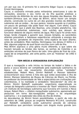 um por sua vez. O primeiro foi o estranho Edgar Cayce; o segundo,
Ernest Hemingway.
Cayce, o visionário mimado pelos milionários americanos à cata de
sensações, associou o seu nome ao da ilha quando predisse a
ressurreição da Atlântida do seio das águas límpidas das Baamas. Ele
também afirmava que, ao largo de Bimini, devia haver um templo
atlante, construído no cume de um dos grandes montes da Atlântida,
submerso sob as ondas... Ao que parece, mesmo quando se é profeta,
um pouco de geologia não pode fazer mal algum. Com efeito, Cayce
deveria saber que o platô das Baamas, uma simples plataforma, não
comporta montanhas submersas, nem vulcões que deixam de
funcionar debaixo de alguns metros de água. Mas Cayce foi ainda mais
longe, tendo chegado a garantir que, nesses templos, os sacerdotes
atlantes procediam a fabulosas experiências utilizando a energia dos
raios de luz, geradores de imprevisto. Uma espécie de laser atlante,
antes do verdadeiro. Mais realista, Hemingway nos deixou O Velho e o
Mar, algumas páginas do qual foram escritas num café da ilha.
Mas Bimini aspirava a uma glória muito diferente, a que sobre ela
haviam lançado as lendas dos tainos, os sonhos de Colombo e as
ambições secretas de Juan Ponce de León. Uma glória de final de ciclo,
capaz de se emparelhar, até certo ponto, com as "histórias" de 1492 e
de 1512.

             TEM INÍCIO A VERDADEIRA EXPLORAÇÃO

O que a navegação a vela iniciou no tempo de Isabel a Sábia e de
Joana a Louca deveria ser completado pela exploração submarina na
época em que são novamente discutidas certas "verdades"
estabelecidas. Robert Marx, Dimitri Rebikoff e Manson Valentine
acrescentaram seus nomes à lista dos que estão associados à ilha de
Bimini. Manson Valentine do Museu de Ciências de Miami, na Flórida,
ex-professor da Universidade de Yale e especialista em civilizações pré-
colombianas, é na realidade o verdadeiro "descobridor" do sítio de
Bimini. Dimitri Rebikoff, explorador, engenheiro especializado no
campo da fotografia submarina e inventor do "flash" eletrônico, fundou
um instituto de tecnologia submarina que funciona em Cannes e Nova
Iorque. Robert Marx — célebre mergulhador submarino, apaixonado por
pesquisas em torno das navegações antigas e da arqueologia
submarina — é o explorador dos sítios da ilha de Andros.
As descobertas de Bimini foram possibilitadas, a partir do mês de
setembro de 1968, graças ao engenho Remorra M-114-E, construído
por Rebikoff, verdadeiro avião submarino provido de câmeras
automáticas que permitem tomadas com ângulo muito grande (em
 