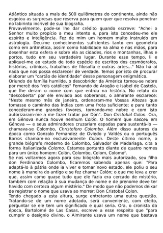 Atlântico situada a mais de 500 quilômetros do continente, ainda não
esgotou as surpresas que reserva para quem quer que resolva penetrar
no labirinto incrível de sua biografia.
Provavelmente, pode-se lhe dar crédito quando escreve: "Achei o
Senhor muito propício a meu intento e, para isto concedeu-me ele
espírito e inteligência. Fez de mim um homem muito instruído em
astrologia. Deu-me conhecimentos suficientes tanto em geometria
como em aritmética, assim como habilidade na alma e nas mãos, para
desenhar esta esfera e sobre ela as cidades, rios e montanhas, ilhas e
portos, tudo em seu verdadeiro lugar. Durante esse tempo, li e
apliquei-me ao estudo de toda espécie de escritos dos cosmógrafos,
histórias, crônicas, trabalhos de filosofia e outras artes..." Não há aí
nada que nos possa esclarecer de verdade. Temos por isto de procurar
elaborar um "cartão de identidade" desse personagem enigmático.
Oriundo de família humilde, o descobridor da América tornou-se nobre
por mercê dos "reis católicos" Fernando de Aragão e Isabel de Castela,
que lhe deram o nome com que entrou na história. No relato da
"descoberta" por ele enviado aos soberanos, o almirante esclarece:
"Neste mesmo mês de janeiro, ordenaram-me Vossas Altezas que
tomasse o caminho das Índias com uma frota suficiente; e para tanto
concederam-me grandes favores, tornando-me nobre e com isto
autorizaram-me a me fazer tratar por Don". Don Cristobal Colon. Ora,
em Gênova nunca houve nenhum Colón. O homem que nasceu em
Gênova — e seus admiradores cruzariam espadas para sustentá-lo —
chamava-se Colombo, Christoforo Colombo. Além disso autores da
época como Gonzalo Fernandez de Oviedo y Valdés ou o português
Barros chamam-no exclusivamente Colom. Deste último nome, o
grande biógrafo moderno de Colombo, Salvador de Madariaga, cita a
forma italianizada Colomo. Estamos portanto diante de quatro nomes
para um único homem: Colón, Colombo, Colom, Colomo2.
Se nos voltarmos agora para seu biógrafo mais autorizado, seu filho
don Ferdinando Colombo, ficaremos sabendo apenas que: "Para
adaptá-lo à pátria onde ia viver e tomar novo estado, ele poliu o seu
nome à maneira do antigo e se fez chamar Colón; o que me leva a crer
que, assim como quase tudo que ele fazia era cercado de mistério,
também com relação à sua mudança de nome e de prenome deve ter
havido com certeza algum mistério." De modo que não podemos deixar
de registrar o nome que usava ao morrer: Don Cristobal Colon.
Tendo chegado a esta altura, surge entretanto uma outra questão.
Tratando-se de um nome adotado, será conveniente, com efeito,
perguntar se ele tem um significado e qual seria. Ora, o cronista da
época, Bartolomé de Las Casas, escreve a esse respeito que "para
cumprir o desígnio divino, o Almirante usava um nome que bastava
 