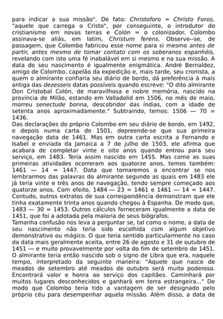 para indicar a sua missão". De fato: Christoforo = Christo Foros,
"aquele que carrega o Cristo", por conseguinte, o introdutor do
cristianismo em novas terras e Colón = o colonizador. Colombo
assinava-se aliás, em latim, Christum ferens. Observe--se, de
passagem, que Colombo fabricou esse nome para si mesmo antes de
partir, antes mesmo de tomar contato com os soberanos espanhóis,
revelando com isto uma fé inabalável em si mesmo e na sua missão. A
data do seu nascimento é igualmente enigmática. André Bernaldez,
amigo de Colombo, capelão da expedição e, mais tarde, seu cronista, a
quem o almirante confiaria seu diário de bordo, dá preferência à mais
antiga das dezesseis datas possíveis quando escreve: "O dito almirante
Don Cristobal Colón, de maravilhosa e nobre memória, nascido na
província de Milão, estando em Valladolid em 1506, no mês de maio,
morreu senectude bonna, descobridor das índias, com a idade de
setenta anos aproximadamente." Subtraindo, temos: 1506 — 70 =
1436.
Das declarações do próprio Colombo em seu diário de bordo, em 1492,
e depois numa carta de 1501, depreende-se que sua primeira
navegação data de 1461. Mas em outra carta escrita a Fernando e
Isabel e enviada da Jamaica a 7 de julho de 1503, ele afirma que
acabara de completar vinte e oito anos quando entrou para seu
serviço, em 1483. Teria assim nascido em 1455. Mas como as suas
primeiras atividades ocorreram aos quatorze anos, temos também:
1461 — 14 = 1447. Data que tornaremos a encontrar se nos
lembrarmos das palavras do almirante segundo as quais em 1483 ele
já teria vinte e três anos de navegação, tendo sempre começado aos
quatorze anos. Com efeito, 1484 — 23 = 1461 e 1461 — 14 = 1447.
Contudo, outros extratos de sua correspondência demonstram que ele
tinha exatamente trinta anos quando chegou à Espanha. De modo que,
1483 — 30 = 1453. Outros cálculos forneceram igualmente a data de
1451, que foi a adotada pela maioria de seus biógrafos.
Tamanha confusão nos leva a perguntar se, tal como o nome, a data de
seu nascimento não teria sido escolhida com algum objetivo
demonstrativo ou mágico. O que teria sentido particularmente no caso
da data mais geralmente aceita, entre 26 de agosto e 31 de outubro de
1451 — e muito provavelmente por volta do fim de setembro de 1451.
O almirante teria então nascido sob o signo de Libra que era, naquele
tempo, interpretado da seguinte maneira: "Aquele que nasce de
meados de setembro até meados de outubro será muito poderoso.
Encontrará valor e honra ao serviço dos capitães. Caminhará por
muitos lugares desconhecidos e ganhará em terra estrangeira..." De
modo que Colombo teria tido a vantagem de ser designado pelo
próprio céu para desempenhar aquela missão. Além disso, a data de
 