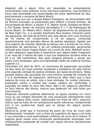 diagonal, sob a água). Uma vez equipados, os pesquisadores
concentraram seus esforços numa estrutura submersa, cuja existência
havia sido assinalada nas proximidades da costa setentrional da ilha,
precisamente a noroeste de Nortr Bimini.
Cada um por sua vez, o doutor Robert Thompson, da Universidade York
de Toronto (Canadá), os professores John Gifford e Cesare Emiliani, da
Universidade de Miami, o doutor F. G. Walton Smith, também de Miami,
e Tim Tealey, diretor do Instituto tecnológico P. I. T. do Hidrospaço de
Cocoa Beach, Sir Robert Marx, diretor do departamento de pesquisas
da Real Eight Co., e o aviador baamiano Paul Aranha, tomaram parte
nas pesquisas. Ao cabo do primeiro ano, eles deram com uma estrutura
de 70 metros de comprimento e 10 de largura, construída
aparentemente com grandes blocos de pedras regulares, ligadas por
uma espécie de cimento. Medindo os blocos com o auxílio de um meio-
decâmetro de agrimensor e de um estéreo-comparador geralmente
utilizado para traçar mapas aéreos em curvas de nível, Rebikoff sentiu-
se bem depressa capacitado a especificar que alguns deles chegavam
a ter mais de 5 metros de lado, e que sua espessura oscilava entre os
50 e os 150 centímetros. Seu peso chegava portanto a atingir por
vezes cinco toneladas, para uma densidade média do material rochoso
superior a 2.
Concluídas em abril de 1971, as trincheiras de exploração escavadas
na face leste do muro oriental revelaram a existência de pelo menos
uma segunda camada de pedras similares, por baixo da primeira. Todas
aquelas pedras são ajuntadas por uma mesma camada de cimento de
5 a 6 centímetros de espessura. Verificou-se além disso que a face
externa do muro se alteia, reta e bem alinhada. Os cantos inferiores,
protegidos contra a erosão das ondas, podem ser verificados a
esquadro em todos os seus três eixos. Aqui e ali, julgou-se identificar
na face interior dos blocos, marcas que poderiam ter sido feitas por
instrumentos.
Pesquisas ulteriores poderão determinar se aquilo constitui um muro
único ou um simples elemento de uma construção infinitamente mais
vasta. Já alguns fatos novos, sobrevindos em maio de 1971, parecem
indicar que se trata de um antiqüíssimo porto submerso, comportando
cais e um quebra-mar duplo que se alarga em alguns pontos
simétricos.
Observe-se ainda que a horizontal da parte de cima do muro está
perfeitamente "nivelada" com a linha de superfície da água e em toda
a sua extensão a uma profundidade uniforme de cerca de 6 metros. O
aspecto geral revela uma construção perfeitamente assentada num
embasamento preparado de acordo com regras técnicas devidamente
respeitadas.
 