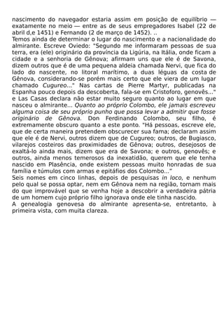 nascimento do navegador estaria assim em posição de equilíbrio —
exatamente no meio — entre as de seus empregadores Isabel (22 de
abril d,e 1451) e Fernando (2 de março de 1452). ..
Temos ainda de determinar o lugar do nascimento e a nacionalidade do
almirante. Escreve Oviedo: "Segundo me informaram pessoas de sua
terra, era (ele) originário da província da Ligúria, na Itália, onde ficam a
cidade e a senhoria de Gênova; afirmam uns que ele é de Savona,
dizem outros que é de uma pequena aldeia chamada Nervi, que fica do
lado do nascente, no litoral marítimo, a duas léguas da costa de
Gênova, considerando-se porém mais certo que ele viera de um lugar
chamado Cugureo..." Nas cartas de Pierre Martyr, publicadas na
Espanha pouco depois da descoberta, fala-se em Cristoforo, genovês..."
e Las Casas declara não estar muito seguro quanto ao lugar em que
nasceu o almirante... Quanto ao próprio Colombo, ele jamais escreveu
alguma coisa de seu próprio punho que possa levar a admitir que fosse
originário de Gênova. Don Ferdinando Colombo, seu filho, é
extremamente obscuro quanto a este ponto. "Há pessoas, escreve ele,
que de certa maneira pretendem obscurecer sua fama; declaram assim
que ele é de Nervi, outros dizem que de Cugureo; outros, de Bugiasco,
vilarejos costeiros das proximidades de Gênova; outros, desejosos de
exaltá-lo ainda mais, dizem que era de Savona; e outros, genovês; e
outros, ainda menos temerosos da inexatidão, querem que ele tenha
nascido em Plasência, onde existem pessoas muito honradas de sua
família e túmulos com armas e epitáfios dos Colombo...”
Seis nomes em cinco linhas, depois de pesquisas in loco, e nenhum
pelo qual se possa optar, nem em Gênova nem na região, tornam mais
do que improvável que se venha hoje a descobrir a verdadeira pátria
de um homem cujo próprio filho ignorava onde ele tinha nascido.
A genealogia genovesa do almirante apresenta-se, entretanto, à
primeira vista, com muita clareza.
 