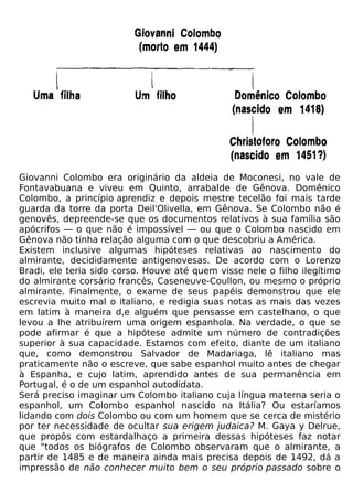 Giovanni Colombo era originário da aldeia de Moconesi, no vale de
Fontavabuana e viveu em Quinto, arrabalde de Gênova. Domênico
Colombo, a princípio aprendiz e depois mestre tecelão foi mais tarde
guarda da torre da porta Deil'Olivella, em Gênova. Se Colombo não é
genovês, depreende-se que os documentos relativos à sua família são
apócrifos — o que não é impossível — ou que o Colombo nascido em
Gênova não tinha relação alguma com o que descobriu a América.
Existem inclusive algumas hipóteses relativas ao nascimento do
almirante, decididamente antigenovesas. De acordo com o Lorenzo
Bradi, ele teria sido corso. Houve até quem visse nele o filho ilegítimo
do almirante corsário francês, Caseneuve-Coullon, ou mesmo o próprio
almirante. Finalmente, o exame de seus papéis demonstrou que ele
escrevia muito mal o italiano, e redigia suas notas as mais das vezes
em latim à maneira d,e alguém que pensasse em castelhano, o que
levou a lhe atribuírem uma origem espanhola. Na verdade, o que se
pode afirmar é que a hipótese admite um número de contradições
superior à sua capacidade. Estamos com efeito, diante de um italiano
que, como demonstrou Salvador de Madariaga, lê italiano mas
praticamente não o escreve, que sabe espanhol muito antes de chegar
à Espanha, e cujo latim, aprendido antes de sua permanência em
Portugal, é o de um espanhol autodidata.
Será preciso imaginar um Colombo italiano cuja língua materna seria o
espanhol, um Colombo espanhol nascido na Itália? Ou estaríamos
lidando com dois Colombo ou com um homem que se cerca de mistério
por ter necessidade de ocultar sua erigem judaica? M. Gaya y Delrue,
que propôs com estardalhaço a primeira dessas hipóteses faz notar
que "todos os biógrafos de Colombo observaram que o almirante, a
partir de 1485 e de maneira ainda mais precisa depois de 1492, dá a
impressão de não conhecer muito bem o seu próprio passado sobre o
 