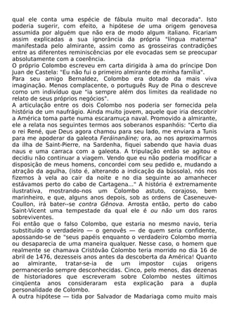 qual ele conta uma espécie de fábula muito mal decorada". Isto
poderia sugerir, com efeito, a hipótese óe uma origem genovesa
assumida por alguém que não era de modo algum italiano. Ficariam
assim explicadas a sua ignorância da própria "língua materna"
manifestada pelo almirante, assim como as grosseiras contradições
entre as diferentes reminiscências por ele evocadas sem se preocupar
absolutamente com a coerência.
O próprio Colombo escreveu em carta dirigida à ama do príncipe Don
Juan de Castela: "Eu não fui o primeiro almirante de minha família".
Para seu amigo Bernaldez, Colombo era dotado da mais viva
imaginação. Menos complacente, o português Ruy de Pina o descreve
como um indivíduo que "ia sempre além dos limites da realidade no
relato de seus próprios negócios".
A articulação entre os dois Colombo nos poderia ser fornecida pela
história de um naufrágio. Ainda muito jovem, aquele que iria descobrir
a América toma parte numa escaramuça naval. Promovido a almirante,
ele a relata nos seguintes termos aos soberanos espanhóis: "Certo dia
o rei René, que Deus agora chamou para seu lado, me enviara a Tunis
para me apoderar da galeota Feráinanãine; ora, ao nos aproximarmos
da ilha de Saint-Pierre, na Sardenha, fiquei sabendo que havia duas
naus e uma carraca com a galeota. A tripulação então se agitou e
decidiu não continuar a viagem. Vendo que eu não poderia modificar a
disposição de meus homens, concordei com seu pedido e, mudando a
atração da agulha, (isto é, alterando a indicação da bússola), nós nos
fizemos à vela ao cair da noite e no dia seguinte ao amanhecer
estávamos perto do cabo de Cartagena..." A história é extremamente
ilustrativa, mostrando-nos um Colombo astuto, corajoso, bem
marinheiro, e que, alguns anos depois, sob as ordens de Caseneuve-
Coullon, irá bater--se contra Gênova. Arrosta então, perto do cabo
Saint-Vicent uma tempestade da qual ele é ou não um dos raros
sobreviventes.
Foi então que o falso Colombo, que estaria no mesmo navio, teria
substituído o verdadeiro — o genovês — de quem seria confidente,
apossando-se de "seus papéis enquanto o verdadeiro Colombo morria
ou desaparecia de uma maneira qualquer. Nesse caso, o homem que
realmente se chamava Cristóvão Colombo teria morrido no dia 16 de
abril de 1476, dezesseis anos antes da descoberta da América! Quanto
ao    almirante,   tratar-se-ia   de   um    impostor   cujas   origens
permanecerão sempre desconhecidas. Cinco, pelo menos, das dezenas
de historiadores que escreveram sobre Colombo nestes últimos
cinqüenta anos consideraram esta explicação para a dupla
personalidade de Colombo.
A outra hipótese — tida por Salvador de Madariaga como muito mais
 