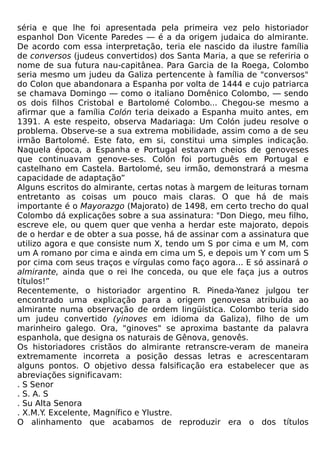 séria e que lhe foi apresentada pela primeira vez pelo historiador
espanhol Don Vicente Paredes — é a da origem judaica do almirante.
De acordo com essa interpretação, teria ele nascido da ilustre família
de conversos (judeus convertidos) dos Santa Maria, a que se referiria o
nome de sua futura nau-capitânea. Para Garcia de Ia Roega, Colombo
seria mesmo um judeu da Galiza pertencente à família de "conversos"
do Colon que abandonara a Espanha por volta de 1444 e cujo patriarca
se chamava Domingo — como o italiano Domênico Colombo, — sendo
os dois filhos Cristobal e Bartolomé Colombo... Chegou-se mesmo a
afirmar que a família Colón teria deixado a Espanha muito antes, em
1391. A este respeito, observa Madariaga: Um Colón judeu resolve o
problema. Observe-se a sua extrema mobilidade, assim como a de seu
irmão Bartolomé. Este fato, em si, constitui uma simples indicação.
Naquela época, a Espanha e Portugal estavam cheios de genoveses
que continuavam genove-ses. Colón foi português em Portugal e
castelhano em Castela. Bartolomé, seu irmão, demonstrará a mesma
capacidade de adaptação”
Alguns escritos do almirante, certas notas à margem de leituras tornam
entretanto as coisas um pouco mais claras. O que há de mais
importante é o Mayorazgo (Majorato) de 1498, em certo trecho do qual
Colombo dá explicações sobre a sua assinatura: "Don Diego, meu filho,
escreve ele, ou quem quer que venha a herdar este majorato, depois
de o herdar e de obter a sua posse, há de assinar com a assinatura que
utilizo agora e que consiste num X, tendo um S por cima e um M, com
um A romano por cima e ainda em cima um S, e depois um Y com um S
por cima com seus traços e vírgulas como faço agora... E só assinará o
almirante, ainda que o rei lhe conceda, ou que ele faça jus a outros
títulos!”
Recentemente, o historiador argentino R. Pineda-Yanez julgou ter
encontrado uma explicação para a origem genovesa atribuída ao
almirante numa observação de ordem lingüística. Colombo teria sido
um judeu convertido (yinoves em idioma da Galiza), filho de um
marinheiro galego. Ora, "ginoves" se aproxima bastante da palavra
espanhola, que designa os naturais de Gênova, genovês.
Os historiadores cristãos do almirante retranscre-veram de maneira
extremamente incorreta a posição dessas letras e acrescentaram
alguns pontos. O objetivo dessa falsificação era estabelecer que as
abreviações significavam:
. S Senor
. S. A. S
. Su Alta Senora
. X.M.Y. Excelente, Magnífico e Ylustre.
O alinhamento que acabamos de reproduzir era o dos títulos
 