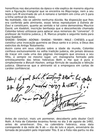 honoríficos nos documentos da época e não explica de maneira alguma
nem a figuração triangular que se encontra no Maycrazgo, nem a seu
texto (um M encimado de um A romano e também em cima um S para
a linha vertical do meio).
Na realidade, não se admite nenhuma dúvida. Na disposição que lhes
era conferida pelo almirante, essas letras reproduziam a Estrela de
Davi e constituem, quanto ao sentido e tal como demonstrou Maurice
David, um Kaddish, inscrição benfazeja que o desconhecido chamado
Colombo talvez utilizasse para aplacar seus remorsos de "converso". O
professor de história judaica, J. R. Marcus propõe o seguinte texto para
esse Kaddish:
SHADAI - SHADAI - ADONAI - SHADAI - YAHWH - MALE – CHESED, o qual
constitui uma invocação guerreira ao Deus santo e o único, o Deus dos
exércitos do Antigo Testamento.
Assim como em seus cálculos sobre a idade do mundo, Colombo
confiava exclusivamente na velha tradição judaica, ele jamais deixava
de traçar em cada uma das páginas mensagens que enviava a seu
filho, e sempre no mesmo lugar, um monograma formado pelo
entrelaçamento das letras hebraicas Beth e Hai que é pura e
simplesmente o Borush Hashen, antiga fórmula de saudação e bênção
judaica. Observe-se que o almirante só a empregava em cartas de
caráter confidencial.




Antes de concluir, mais um pormenor, descoberto pelo doutor Cecil
Roth. A frota de Colombo levantou ferros no dia 3 de agosto de 1492,
antes do amanhecer. Ora, no calendário hebraico, essa data
corresponde à da noite de 9 ab — dia de luto e jejum, aniversário da
tomada de Jerusalém pelo imperador Tito. E se a frota não partiu no dia
 