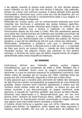 2 de agosto, quando já estava tudo pronto, foi sem dúvida porque
quem trabalha no dia 9 ab não tem direito à bênção, não podendo,
portan- to, contar com nenhum sucesso. E dessa bênção tinha grande
necessidade o almirante que, numa carta aos reis da Espanha, por um
estranho lapso, fizera coincidir o consentimento dado à sua viagem e a
expulsão dos judeus da Espanha.
Pretendeu-se, muitas vezes, ver no conhecimento profundo que tinha
Colombo das Escrituras e sobretudo dos textos hebreus apócrifos,
assim como em seu grande interesse pela Cabala, os indícios de um
cristianismo ardente que o levaria a ingressar na ordem dos
franciscanos depois de sua volta a Cadiz. Mas isto representa apenas
uma parte dos conhecimentos de Colombo que também provinham de
fontes tipicamente judaicas e não exclusivamente religiosas, como
demonstra a sua familiarização com a História dos Judeus de Flavius
Josephus, a que ele faz referências até em suas cartas aos soberanos.
Terminando, lembremos a jactância com que o almirante está
constantemente a chamar a atenção para o fato de que — a exemplo
de Davi que serviu ao mesmo Deus — saindo da mais humilde das
situações sociais, ele adquiriu títulos que somente os reis podem
outorgar, e teremos de convir que ele difere singularmente da imagem
apresentada pelas notas biográficas habituais.

                            AS VIAGENS

Costuma-se      afirmar    que   Colombo    realizou   quatro   viagens
transatlânticas, que se sucederam de 1492 a 1504. Também isto é
inexato. Na realidade, foram cinco as viagens empreendidas pelo
almirante, e a que se costuma esquecer foi justamente a primeira. Com
efeito, antes de navegar até as Lucaias em 1492, Colombo tinha ido
quase que até a Groenlândia, seguindo a trilha dos irmãos Zeno.
É aliás possível que a escolha pelo almirante do hábito dos discípulos
de São Francisco tenha correspondido ao pagamento de uma dívida de
gratidão. Desta maneira teria Colombo agradecido à ordem que lhe
confiara muito tempo antes de sua partida, na época em que ele
estava reunindo a sua documentação, os mapas marítimos onde
aparecia, o traçado do "caminho perdido" que levava ao Novo Mundo.
Devemos esta observação a C. Bessonnet-Favre que, em seu livro
Jeanne d'Arc, tertiaire de Saint-François (Paris, 1895), conta que, "em
seus arquivos, os franciscanos haviam encontrado os mapas náuticos
que alguns anos mais tarde foram confiados a Colombo".
A história oficial limita-se a apontar que, em 1476, Colombo saíra de
Lisboa para Bristol, na Inglaterra, porto ligado por rotas regulares a
Gallway, porto irlandês. Por sua vez, os pescadores de Gallway iam
 
