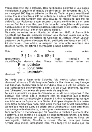 freqüentemente até a Islândia. Don Ferdinando Colombo e Las Casas
mencionam a seguinte afirmação do almirante: "Em fevereiro de 1477,
eu naveguei 100 léguas adiante da ilha de Thulé. A parte meridional
dessa ilha se encontra a 73º de latitude N. e não a 63º como afirmam
alguns. Essa ilha também não está situada no meridiano que lhe foi
atribuído por Ptolomeu e que encerra o nosso continente e sim bem
mais ao Sul. Para essa ilha, que é do tamanho da Inglaterra, dirigem-se
habitualmente os mercadores ingleses, sobretudo os de Bristol. Quando
eu ali me encontrava, o mar não estava gelado.”
Na certa, as coisas teriam ficado por aí se, em 1961, A. Bernardini-
Sjoestedt não tivesse resolvido dedicar uma atenção maior que a até
então concedida ao exemplário de Colombo da Historia rerum ubique
gestarum de Piccolomini (o papa Pio II), publicada em Veneza em 1477.
Ali encontrou, com efeito, à margem de uma nota referente aos
chineses (Seres, em latim) e escrito pelo próprio Colombo:

Nota            et            de        Seres            multa      nobis


spectantibus                                    cuja       tradução      e
decodificação        deviam    dar:   Vimos     muitas   coisas entre   os




chineses

De modo que o lugar onde Colombo "viu muitas coisas entre os
chineses" situa-se a 7º de longitude Oeste da ilha Hiero, no arquipélago
das Canárias, considerada como meridiano zero, e a 78º de latitude, o
que corresponde efetivamente a 849 y 8 ou 849,8 gnomons. Quanto
aos "chineses", tratava-se simplesmente de esquimós.
Foi esta a primeira viagem de Colombo, e um de seus segredos. É até
possível que tenha sido o encontro com os esquimós que o tenha
confirmado em sua disposição a chegar à China navegando quase que
em linha reta da Espanha para Oeste. A simples viagem de ida dessa
expedição comportava nada mais nada menos que 6.500 quilômetros
(sendo que mais de 3.800 de Bristol até a Groenlândia), vale dizer mais
que a viagem de descoberta, e em águas muito menos seguras.
Para conhecer o marinheiro que foi Colombo, o melhor é ainda dar-lhe
a palavra, a ele mesmo e a alguns de seus contemporâneos. Em carta
dirigida aos soberanos em 1501, ele escreve: "Li todos os livros de
cosmografia, história, filosofia, e outras ciências, para que Nosso
Senhor abra minha inteligência com mão tangível de modo que eu
 
