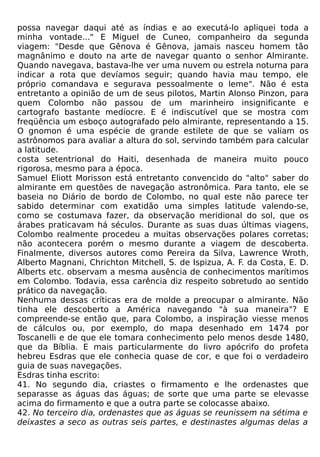 possa navegar daqui até as índias e ao executá-lo apliquei toda a
minha vontade..." E Miguel de Cuneo, companheiro da segunda
viagem: "Desde que Gênova é Gênova, jamais nasceu homem tão
magnânimo e douto na arte de navegar quanto o senhor Almirante.
Quando navegava, bastava-lhe ver uma nuvem ou estrela noturna para
indicar a rota que devíamos seguir; quando havia mau tempo, ele
próprio comandava e segurava pessoalmente o leme". Não é esta
entretanto a opinião de um de seus pilotos, Martin Alonso Pinzon, para
quem Colombo não passou de um marinheiro insignificante e
cartografo bastante medíocre. E é indiscutível que se mostra com
freqüência um esboço autografado pelo almirante, representando a 15.
O gnomon é uma espécie de grande estilete de que se valiam os
astrônomos para avaliar a altura do sol, servindo também para calcular
a latitude.
costa setentrional do Haiti, desenhada de maneira muito pouco
rigorosa, mesmo para a época.
Samuel Eliott Morisson está entretanto convencido do "alto" saber do
almirante em questões de navegação astronômica. Para tanto, ele se
baseia no Diário de bordo de Colombo, no qual este não parece ter
sabido determinar com exatidão uma simples latitude valendo-se,
como se costumava fazer, da observação meridional do sol, que os
árabes praticavam há séculos. Durante as suas duas últimas viagens,
Colombo realmente procedeu a muitas observações polares corretas;
não acontecera porém o mesmo durante a viagem de descoberta.
Finalmente, diversos autores como Pereira da Silva, Lawrence Wroth,
Alberto Magnani, Chrichton Mitchell, S. de Ispizua, A. F. da Costa, E. D.
Alberts etc. observam a mesma ausência de conhecimentos marítimos
em Colombo. Todavia, essa carência diz respeito sobretudo ao sentido
prático da navegação.
Nenhuma dessas críticas era de molde a preocupar o almirante. Não
tinha ele descoberto a América navegando "à sua maneira"? E
compreende-se então que, para Colombo, a inspiração viesse menos
de cálculos ou, por exemplo, do mapa desenhado em 1474 por
Toscanelli e de que ele tomara conhecimento pelo menos desde 1480,
que da Bíblia. E mais particularmente do livro apócrifo do profeta
hebreu Esdras que ele conhecia quase de cor, e que foi o verdadeiro
guia de suas navegações.
Esdras tinha escrito:
41. No segundo dia, criastes o firmamento e lhe ordenastes que
separasse as águas das águas; de sorte que uma parte se elevasse
acima do firmamento e que a outra parte se colocasse abaixo.
42. No terceiro dia, ordenastes que as águas se reunissem na sétima e
deixastes a seco as outras seis partes, e destinastes algumas delas a
 