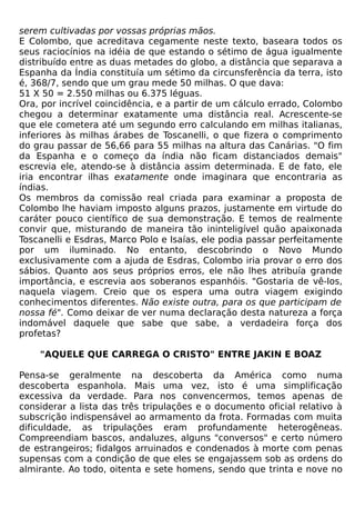 serem cultivadas por vossas próprias mãos.
E Colombo, que acreditava cegamente neste texto, baseara todos os
seus raciocínios na idéia de que estando o sétimo de água igualmente
distribuído entre as duas metades do globo, a distância que separava a
Espanha da Índia constituía um sétimo da circunsferência da terra, isto
é, 368/7, sendo que um grau mede 50 milhas. O que dava:
51 X 50 = 2.550 milhas ou 6.375 léguas.
Ora, por incrível coincidência, e a partir de um cálculo errado, Colombo
chegou a determinar exatamente uma distância real. Acrescente-se
que ele cometera até um segundo erro calculando em milhas italianas,
inferiores às milhas árabes de Toscanelli, o que fizera o comprimento
do grau passar de 56,66 para 55 milhas na altura das Canárias. "O fim
da Espanha e o começo da índia não ficam distanciados demais"
escrevia ele, atendo-se à distância assim determinada. E de fato, ele
iria encontrar ilhas exatamente onde imaginara que encontraria as
índias.
Os membros da comissão real criada para examinar a proposta de
Colombo lhe haviam imposto alguns prazos, justamente em virtude do
caráter pouco científico de sua demonstração. E temos de realmente
convir que, misturando de maneira tão ininteligível quão apaixonada
Toscanelli e Esdras, Marco Polo e Isaías, ele podia passar perfeitamente
por um iluminado. No entanto, descobrindo o Novo Mundo
exclusivamente com a ajuda de Esdras, Colombo iria provar o erro dos
sábios. Quanto aos seus próprios erros, ele não lhes atribuía grande
importância, e escrevia aos soberanos espanhóis. "Gostaria de vê-los,
naquela viagem. Creio que os espera uma outra viagem exigindo
conhecimentos diferentes. Não existe outra, para os que participam de
nossa fé". Como deixar de ver numa declaração desta natureza a força
indomável daquele que sabe que sabe, a verdadeira força dos
profetas?

    "AQUELE QUE CARREGA O CRISTO" ENTRE JAKIN E BOAZ

Pensa-se geralmente na descoberta da América como numa
descoberta espanhola. Mais uma vez, isto é uma simplificação
excessiva da verdade. Para nos convencermos, temos apenas de
considerar a lista das três tripulações e o documento oficial relativo à
subscrição indispensável ao armamento da frota. Formadas com muita
dificuldade, as tripulações eram profundamente heterogêneas.
Compreendiam bascos, andaluzes, alguns "conversos" e certo número
de estrangeiros; fidalgos arruinados e condenados à morte com penas
supensas com a condição de que eles se engajassem sob as ordens do
almirante. Ao todo, oitenta e sete homens, sendo que trinta e nove no
 