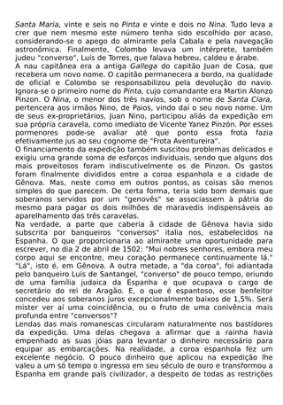 Santa Maria, vinte e seis no Pinta e vinte e dois no Nina. Tudo leva a
crer que nem mesmo este número tenha sido escolhido por acaso,
considerando-se o apego do almirante pela Cabala e pela navegação
astronômica. Finalmente, Colombo levava um intérprete, também
judeu "converso", Luís de Torres, que falava hebreu, caldeu e árabe.
A nau capitânea era a antiga Gallega do capitão Juan de Cosa, que
recebera um novo nome. O capitão permanecera a bordo, na qualidade
de oficial e Colombo se responsabilizou pela devolução do navio.
Ignora-se o primeiro nome do Pinta, cujo comandante era Martin Alonzo
Pinzon. O Nina, o menor dos três navios, sob o nome de Santa Clara,
pertencera aos irmãos Nino, de Paios, vindo daí o seu novo nome. Um
de seus ex-proprietários, Juan Nino, participou aliás da expedição em
sua própria caravela, como imediato de Vicente Yanez Pinzón. Por esses
pormenores pode-se avaliar até que ponto essa frota fazia
efetivamente jus ao seu cognome de "Frota Aventureira".
O financiamento da expedição também suscitou problemas delicados e
exigiu uma grande soma de esforços individuais, sendo que alguns dos
mais proveitosos foram indiscutivelmente os de Pinzon. Os gastos
foram finalmente divididos entre a coroa espanhola e a cidade de
Gênova. Mas, neste como em outros pontos, as coisas são menos
simples do que parecem. De certa forma, teria sido bom demais que
soberanos servidos por um "genovês" se associassem à pátria do
mesmo para pagar os dois milhões de maravedis indispensáveis ao
aparelhamento das três caravelas.
Na verdade, a parte que caberia ã cidade de Gênova havia sido
subscrita por banqueiros "conversos" italia nos, estabelecidos na
Espanha. O que proporcionaria ao almirante uma oportunidade para
escrever, no dia 2 de abril de 1502: "Mui nobres senhores, embora meu
corpo aqui se encontre, meu coração permanece continuamente lá."
"Lá", isto é, em Gênova. A outra metade, a "da coroa", foi adiantada
pelo banqueiro Luís de Santangel, "converso" de pouco tempo, oriundo
de uma família judaica da Espanha e que ocupava o cargo de
secretário do rei de Aragão. E, o que é espantoso, esse benfeitor
concedeu aos soberanos juros excepcionalmente baixos de 1,5%. Será
mister ver aí uma coincidência, ou o fruto de uma conivência mais
profunda entre "conversos"?
Lendas das mais romanescas circularam naturalmente nos bastidores
da expedição. Uma delas chegava a afirmar que a rainha havia
empenhado as suas jóias para levantar o dinheiro necessário para
equipar as embarcações. Na realidade, a coroa espanhola fez um
excelente negócio. O pouco dinheiro que aplicou na expedição lhe
valeu a um só tempo o ingresso em seu século de ouro e transformou a
Espanha em grande país civilizador, a despeito de todas as restrições
 