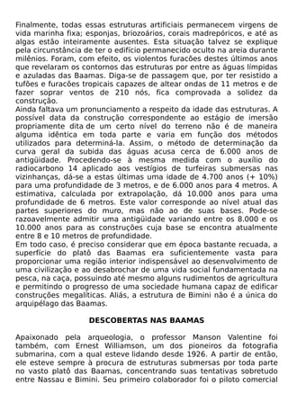 Finalmente, todas essas estruturas artificiais permanecem virgens de
vida marinha fixa; esponjas, briozoários, corais madrepóricos, e até as
algas estão inteiramente ausentes. Esta situação talvez se explique
pela circunstância de ter o edifício permanecido oculto na areia durante
milênios. Foram, com efeito, os violentos furacões destes últimos anos
que revelaram os contornos das estruturas por entre as águas límpidas
e azuladas das Baamas. Diga-se de passagem que, por ter resistido a
tufões e furacões tropicais capazes de altear ondas de 11 metros e de
fazer soprar ventos de 210 nós, fica comprovada a solidez da
construção.
Ainda faltava um pronunciamento a respeito da idade das estruturas. A
possível data da construção correspondente ao estágio de imersão
propriamente dita de um certo nível do terreno não é de maneira
alguma idêntica em toda parte e varia em função dos métodos
utilizados para determiná-la. Assim, o método de determinação da
curva geral da subida das águas acusa cerca de 6.000 anos de
antigüidade. Procedendo-se à mesma medida com o auxílio do
radiocarbono 14 aplicado aos vestígios de turfeiras submersas nas
vizinhanças, dá-se a estas últimas uma idade de 4.700 anos (+ 10%)
para uma profundidade de 3 metros, e de 6.000 anos para 4 metros. A
estimativa, calculada por extrapolação, dá 10.000 anos para uma
profundidade de 6 metros. Este valor corresponde ao nível atual das
partes superiores do muro, mas não ao de suas bases. Pode-se
razoavelmente admitir uma antigüidade variando entre os 8.000 e os
10.000 anos para as construções cuja base se encontra atualmente
entre 8 e 10 metros de profundidade.
Em todo caso, é preciso considerar que em época bastante recuada, a
superfície do platô das Baamas era suficientemente vasta para
proporcionar uma região interior indispensável ao desenvolvimento de
uma civilização e ao desabrochar de uma vida social fundamentada na
pesca, na caça, possuindo até mesmo alguns rudimentos de agricultura
e permitindo o progresso de uma sociedade humana capaz de edificar
construções megalíticas. Aliás, a estrutura de Bimini não é a única do
arquipélago das Baamas.

                    DESCOBERTAS NAS BAAMAS

Apaixonado pela arqueologia, o professor Manson Valentine foi
também, com Ernest Williamson, um dos pioneiros da fotografia
submarina, com a qual esteve lidando desde 1926. A partir de então,
ele esteve sempre à procura de estruturas submersas por toda parte
no vasto platô das Baamas, concentrando suas tentativas sobretudo
entre Nassau e Bimini. Seu primeiro colaborador foi o piloto comercial
 