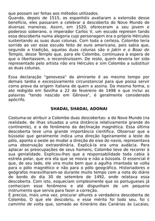 que possam ser feitas aos métodos utilizados.
Quando, depois de 1515, os espanhóis avaliaram a extensão desse
benefício, eles passaram a celebrar a descoberta do Novo Mundo de
diversas maneiras. Assim, em 1520, ofereceram a seu jovem e
poderoso soberano, o imperador Carlos V, um escudo represen tando
essa descoberta numa alegoria cujo personagem era o próprio Hércules
sustentando as suas duas colunas. Com toda a certeza, Colombo teria
sorrido ao ver esse escudo feito de ouro americano, pois sabia que,
segundo a tradição, aquelas duas colunas são o Jakin e o Boaz do
Templo, desse Templo que, para ele Colombo, continuava à espera de
que o libertassem, o reconstruíssem. De resto, quem deveria ter sido
representado pelo artista não era Hércules e sim Colombo a substituir
as duas colunas.

Essa declaração "genovesa" do almirante é ao mesmo tempo por
demais tardia e excessivamente circunstancial para que possa servir
como prova da origem italiana de quem a assina. Da mesma forma, o
ato redigido em Sovilha a 22 de fevereiro de 1498 e que inclui as
palavras "tendo nascido em Gênova", é geralmente considerado
apócrifo.

                    SHADAI, SHADAI, ADONAI

Costuma-se atribuir a Colombo duas descobertas: a do Novo Mundo (na
realidade, de ilhas situadas a uma distância relativamente grande do
continente), e a do fenômeno da declinação magnética. Essa última
descoberta teve uma grande importância científica. Observar que a
bússolai que geralmente indica uma direção ligeiramente a leste do
pólo, aponta o oeste ao mudar a direção do eixo do navio, representava
uma observação extraordinária. Explicá-la era uma audácia. Para
aplacar as preocupações de seus homens, Colombo teve de recorrer à
sua genialidade. Explicou-lhes que a responsabilidade toda cabia à
estrela polar, que era ela que se movia e não a bússola. O essencial é
que, de seu lado, ele vira muito bem que a agulha imantada se volta
para o pólo magnético e não para o pólo geográfico. Historiadores e
geógrafos maravilharam-se durante muito tempo com a nota do diário
de bordo do dia 30 de setembro de 1492, onde relatava essa
descoberta. Com isto, esqueciam simplesmente que os portugueses já
conheciam esse fenômeno e até dispunham de um pequeno
instrumento que servia para fazer a correção.
É preciso, mais uma vez, procurar alhures a verdadeira descoberta de
Colombo, O que ele descobriu, e esse mérito foi todo seu, foi c
caminho de volta que, somado ao itinerário das Canárias às Lucaias,
 