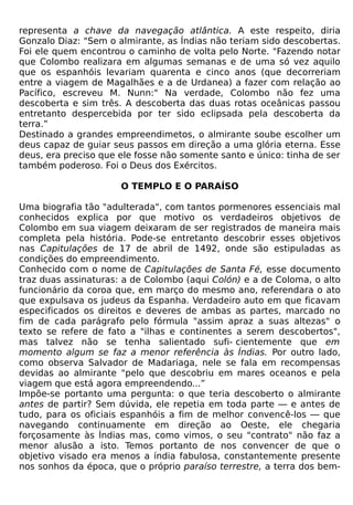 representa a chave da navegação atlântica. A este respeito, diria
Gonzalo Diaz: "Sem o almirante, as Índias não teriam sido descobertas.
Foi ele quem encontrou o caminho de volta pelo Norte. "Fazendo notar
que Colombo realizara em algumas semanas e de uma só vez aquilo
que os espanhóis levariam quarenta e cinco anos (que decorreriam
entre a viagem de Magalhães e a de Urdanea) a fazer com relação ao
Pacífico, escreveu M. Nunn:" Na verdade, Colombo não fez uma
descoberta e sim três. A descoberta das duas rotas oceânicas passou
entretanto despercebida por ter sido eclipsada pela descoberta da
terra.”
Destinado a grandes empreendimetos, o almirante soube escolher um
deus capaz de guiar seus passos em direção a uma glória eterna. Esse
deus, era preciso que ele fosse não somente santo e único: tinha de ser
também poderoso. Foi o Deus dos Exércitos.

                      O TEMPLO E O PARAÍSO

Uma biografia tão "adulterada", com tantos pormenores essenciais mal
conhecidos explica por que motivo os verdadeiros objetivos de
Colombo em sua viagem deixaram de ser registrados de maneira mais
completa pela história. Pode-se entretanto descobrir esses objetivos
nas Capitulações de 17 de abril de 1492, onde são estipuladas as
condições do empreendimento.
Conhecido com o nome de Capitulações de Santa Fé, esse documento
traz duas assinaturas: a de Colombo (aqui Colón) e a de Coloma, o alto
funcionário da coroa que, em março do mesmo ano, referendara o ato
que expulsava os judeus da Espanha. Verdadeiro auto em que ficavam
especificados os direitos e deveres de ambas as partes, marcado no
fim de cada parágrafo pelo fórmula "assim apraz a suas altezas" o
texto se refere de fato a "ilhas e continentes a serem descobertos",
mas talvez não se tenha salientado sufi- cientemente que em
momento algum se faz a menor referência às Índias. Por outro lado,
como observa Salvador de Madariaga, nele se fala em recompensas
devidas ao almirante "pelo que descobriu em mares oceanos e pela
viagem que está agora empreendendo...”
Impõe-se portanto uma pergunta: o que teria descoberto o almirante
antes de partir? Sem dúvida, ele repetia em toda parte — e antes de
tudo, para os oficiais espanhóis a fim de melhor convencê-los — que
navegando continuamente em direção ao Oeste, ele chegaria
forçosamente às Índias mas, como vimos, o seu "contrato" não faz a
menor alusão a isto. Temos portanto de nos convencer de que o
objetivo visado era menos a índia fabulosa, constantemente presente
nos sonhos da época, que o próprio paraíso terrestre, a terra dos bem-
 