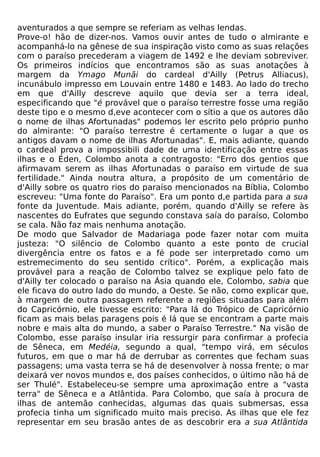 aventurados a que sempre se referiam as velhas lendas.
Prove-o! hão de dizer-nos. Vamos ouvir antes de tudo o almirante e
acompanhá-lo na gênese de sua inspiração visto como as suas relações
com o paraíso precederam a viagem de 1492 e lhe deviam sobreviver.
Os primeiros indícios que encontramos são as suas anotações à
margem da Ymago Munãi do cardeal d'Ailly (Petrus Alliacus),
incunábulo impresso em Louvain entre 1480 e 1483. Ao lado do trecho
em que d'Ailly descreve aquilo que devia ser a terra ideal,
especificando que "é provável que o paraíso terrestre fosse uma região
deste tipo e o mesmo d,eve acontecer com o sítio a que os autores dão
o nome de ilhas Afortunadas" podemos ler escrito pelo próprio punho
do almirante: "O paraíso terrestre é certamente o lugar a que os
antigos davam o nome de ilhas Afortunadas". E, mais adiante, quando
o cardeal prova a impossibili dade de uma identificação entre essas
ilhas e o Éden, Colombo anota a contragosto: "Erro dos gentios que
afirmavam serem as ilhas Afortunadas o paraíso em virtude de sua
fertilidade." Ainda noutra altura, a propósito de um comentário de
d'Ailly sobre os quatro rios do paraíso mencionados na Bíblia, Colombo
escreveu: "Uma fonte do Paraíso". Era um ponto d,e partida para a sua
fonte da Juventude. Mais adiante, porém, quando d'Ailly se refere às
nascentes do Eufrates que segundo constava saía do paraíso, Colombo
se cala. Não faz mais nenhuma anotação.
De modo que Salvador de Madariaga pode fazer notar com muita
justeza: "O silêncio de Colombo quanto a este ponto de crucial
divergência entre os fatos e a fé pode ser interpretado como um
estremecimento do seu sentido crítico". Porém, a explicação mais
provável para a reação de Colombo talvez se explique pelo fato de
d'Ailly ter colocado o paraíso na Ásia quando ele, Colombo, sabia que
ele ficava do outro lado do mundo, a Oeste. Se não, como explicar que,
à margem de outra passagem referente a regiões situadas para além
do Capricórnio, ele tivesse escrito: "Para lá do Trópico de Capricórnio
ficam as mais belas paragens pois é lá que se encontram a parte mais
nobre e mais alta do mundo, a saber o Paraíso Terrestre." Na visão de
Colombo, esse paraíso insular iria ressurgir para confirmar a profecia
de Sêneca, em Medéia, segundo a qual, "tempo virá, em séculos
futuros, em que o mar há de derrubar as correntes que fecham suas
passagens; uma vasta terra se há de desenvolver à nossa frente; o mar
deixará ver novos mundos e, dos países conhecidos, o último não há de
ser Thulé". Estabeleceu-se sempre uma aproximação entre a "vasta
terra" de Sêneca e a Atlântida. Para Colombo, que saía à procura de
ilhas de antemão conhecidas, algumas das quais submersas, essa
profecia tinha um significado muito mais preciso. As ilhas que ele fez
representar em seu brasão antes de as descobrir era a sua Atlântida
 