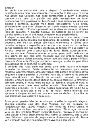 pessoal.
Foi então que entrou em cena a viagem. O conhecimento nessa
ocasião demonstrado pelo almirante com relação às ilhas que costeou
nas águas das Caraíbas não pode surpreender a quem o imagina
tomado mais pela sua paixão que pela necessidade de fazer
descobertas mais prosaicas em benefício d.e seus soberanos. Aliás, ele
próprio o confessa, quando mais tarde lhes escreve: "Digo ainda,
sinceramente, que mais diligenciei em servir vossas Altezas que em
ganhar o paraíso..." É pouco provável que se deva ver nisso um simples
jogo de palavras. A sisudez habitual de Colombo ao se referir ao
paraíso terrestre exclui até, e por completo, essa possibilidade.
A viagem e suas descobertas não iriam encerrar a sua busca, como
demonstra a carta enviada aos soberanos, da Jamaica: "E o mundo é
pequeno, seis de suas partes são secas e semente a sétima está
coberta de água; a experiência o provou, e eu o escrevi em outras
cartas apoiando-me nas Santas Escrituras, ao tempo em que escrevi o
Paraíso terrestre, com a aprovação da Santa Bíblia. Acrescentemos
que, na verdade, Colombo sempre se preocupara muito mais com o
seu sonho do que com uma realidade que ele próprio havia tão
cuidadosamente disfarçado pois, acobertado pela Ásia e pelas miríficas
terras de Catai e de Cipango, ele jamais navegou a não ser para ilhas
cuja posição ele já conhecia de antemão.
É verdade que nada disto nos conta para onde levaria o famoso
caminho do paraíso. Existe entretanto um elemento para nossa
resposta. Aparentemente, uma aberração; esta parece entretanto óbvia
segundo a lógica peculiar a Colombo. Para ele, o caminho do paraíso
leva naturalmente... ao Templo de Jerusalém. Imbuído de textos
bíblicos, embora preten desse chegar ao paraíso terrestre, o almirante
também queria, e muito mais do que se acredita, encontrar ouro. E
com esse ouro... Mas será melhor ouvi-lo: "Sereníssimos, altos e
poderosos príncipes, rei e rainha, nossos soberanos. De Cadiz fui à
Canária em quatro dias e de lá fui às índias. Minha intenção era
apressar a viagem, estando as naus em boas condições... é da ilha de
São Domingos que escrevo o seguinte...

Essas preocupações hão de persistir por ocasião da segunda viagem.
Quando abordou uma das ilhas Virgens, por ele batizada de
"arquipélago das 11.000 Virgens", em honra de Santa Ursula, o
almirante iria declarar aos seus companheiros: "Eis o lugar de onde
veio um dos três Reis Magos" (segundo Cuneo). Tratava-se menos de
uma alusão à Índia propriamente dita, como se acreditou, que a uma
terra fabulosa cujo solo ele julgava estar finalmente pisando. Desta
vez, como de costume Colombo estava vivendo o seu sonho.
 