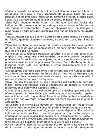 "Quando descobri as Índias, deixei bem definido que elas constituíam a
possessão mais rica e mais grandiosa do mundo. Falei em ouro,
pérolas, pedras preciosas, especiarias, comércio e feiras, e como estas
coisas não apareceram num estalar de dedos, aviltaram-me.
"Esta lição impede-me de dizer mais do que ouvi dos lábios dos
indígenas. Há somente uma coisa de que me atreverei a falar já que
são muitas as testemunhas: é que na chamada terra de Veragua vi
mais sinais de ouro nos dois primeiros dias que na Espanha em quatro
anos...
"Vossas Altezas são tão Senhor e Dama dessa terra quanto de Xerez ou
de Toledo; quando chegarem as naus, estarão em casa. De lá trarão
ouro...
"Salomão recebeu de uma só vez seiscentos e sessenta e seis quintais
de ouro, além do que os mercadores e marinheiros lhe traziam e do
que lhe era pago na Arábia.
"Com esse ouro, fabricou trezentos escudos e a cena que deveria ser
erigida acima deles, ele a fez também de ouro e ornada de pedras
preciosas, e fez muitos outros objetos de ouro, e muitos vasos, e muito
grandes e ricos de pedras preciosas. Em sua crônica De Antiquitatibus,
Josephus conta tudo isto. Também o lemos nos paralipômenos e no
Livro dos Reis.
"Diz Josephus que esse ouro tinha sido encontrado em Áurea; se assim
foi, afirmo que essas minas de Áurea são as mesmas de Veragua que,
como eu já disse, se estendem mais de vinte dias para Oeste e estão à
mesma distância do pólo e do equador.
"Davi, em seu testamento, deixou a Salomão mil quintais de ouro das
Índias, como contribuição para a construção do templo e, segundo
Josephus, esse ouro vinha daquelas terras...”
O almirante atordoa-se visivelmente com as precisões que ele próprio
oferece quanto à quantidade e à qualidade do ouro daquelas regiões,
mas acima de tudo, o que ele ali formula indiretamente é o verdadeiro
objetivo de sua aventura, deixando transparecer alguma coisa quando
acrescenta:
"Jerusalém e o monte Sião devem ser reconstruídos por mãos cristãs
tal como Deus anunciou pela boca do profeta no décimo quarto salmo.
"O abade Joaquim afirma que tal pessoa virá da Espanha. São Jerônimo
indicava à santa mulher o caminho para lá. Há muito tempo, o
imperador de Catai enviou seus sábios para instruí-lo na lei de Cristo.
"Quem se há de oferecer para semelhante tarefa? Se Nosso Senhor me
levar de volta à Espanha, prometo levá-lo até lá são e salvo...”
Por conseguinte, além da busca do paraíso terrestre, tratava-se de fato
de ir buscar o ouro que permitiria a reconstrução do templo de
 