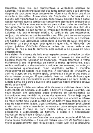 Jerusalém. Com isto, que representava o verdadeiro objetivo de
Colombo, fica assim explicado por que tanto tempo após a sua primeira
viagem ele procurava incessantemente informar-se õs tudo que dizia
respeito a Jerusalém. Assim devia ele freqüentar a Cartuxa de Las
Cuevas, nas vizinhanças de Sevilha, onde travou amizade com o padre
Gaspar Gorricio que se tornou seu conselheiro espiritual e dedicou-se a
esmiuçar a Bíblia e seus comentários para colher todas as alusões à
"recuperação da cidade santa de Sião" e à "conversão das ilhas das
Índias". Contudo, ao que parece, o Templo que constituía a obsessão de
Colombo não era o templo cristão. O codicilo de seu testamento,
conjunto de sete letras que transmitia a seu filho para conservá-lo para
sempre como sua única assinatura autêntica era, como já dissemos,
um Kaddish cuja abreviação simbolizava a estrela de Davi. Isto seria
suficiente para provar que, quer queiram quer não, o "Genovês" de
origem judaica, Cristóvão Colombo, antes de morrer voltara em
espírito, se não à sua fé primitiva, pelo menos à de alguns de seus
antepassados.
Para deixar finalmente de lado esse aspecto pouco conhecido da vida
do almirante, vamos dar mais uma vez a palavra ao seu melhor
biógrafo moderno, Salvador de Madariaga: "Assim retornava o velho
marinheiro à sua fé primitiva ao sentir a morte aproximar-se. Seus
sonhos realizados e desvendada a vaidade dos mesmos, os esforços
neutralizados quebravam-se como vagalhões contra a muralha
inexpugnável do Estado Real espanhol. A libertação de Jerusalém, a
abrir os braços em seu eterno apelo, continuava a esperar que outro a
ela se viesse consagrar. O que poderia fazer um velho almirante que
teria armado dez mil cavaleiros e cem mil soldados a pé para libertar a
Cidade Santa, se o ouro a que ele teria dado tão nobre emprego estava
sendo esbanjado?”
De modo que é mister considerar dois elementos distintos: de um lado,
a descoberta da América; e do outro, o homem Cristóvão Colombo. Um
novo mundo, um continente duplo oferecido ao conhecimento da
humanidade; mas também ao saque dos europeus. Talvez haja algum
simbolismo na circunstância de que a expedição que encerra o refluxo
da maré, tenha sido levada a cabo por um homem cuja origem, lugar e
data de nascimento, idade, laços familiares, aprendizagem profissional
e até mesmo toda a juventude permaneçam para sempre sujeitos a
controvérsias. E como se, para melhor adequar o homem à sua
descoberta e a descoberta ao homem, o acaso e a necessidade
houvessem trabalhado a rédeas soltas.
Será então preciso ver em Colombo uma espécie de profeta? O fato —
muito pouco conhecido — é que ele redigiu um Livro de Profecias que,
muito cautelosamente, não foi publicado. Nesse livro, ele se propunha
 