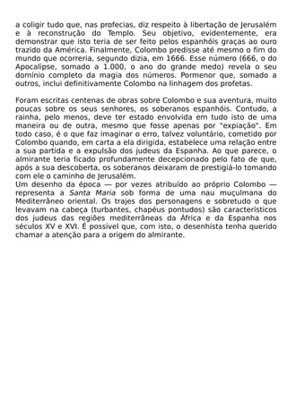 a coligir tudo que, nas profecias, diz respeito à libertação de Jerusalém
e à reconstrução do Templo. Seu objetivo, evidentemente, era
demonstrar que isto teria de ser feito pelos espanhóis graças ao ouro
trazido da América. Finalmente, Colombo predisse até mesmo o fim do
mundo que ocorreria, segundo dizia, em 1666. Esse número (666, o do
Apocalipse, somado a 1.000, o ano do grande medo) revela o seu
domínio completo da magia dos números. Pormenor que, somado a
outros, inclui definitivamente Colombo na linhagem dos profetas.

Foram escritas centenas de obras sobre Colombo e sua aventura, muito
poucas sobre os seus senhores, os soberanos espanhóis. Contudo, a
rainha, pelo menos, deve ter estado envolvida em tudo isto de uma
maneira ou de outra, mesmo que fosse apenas por "expiação". Em
todo caso, é o que faz imaginar o erro, talvez voluntário, cometido por
Colombo quando, em carta a ela dirigida, estabelece uma relação entre
a sua partida e a expulsão dos judeus da Espanha. Ao que parece, o
almirante teria ficado profundamente decepcionado pelo fato de que,
após a sua descoberta, os soberanos deixaram de prestigiá-lo tomando
com ele o caminho de Jerusalém.
Um desenho da época — por vezes atribuído ao próprio Colombo —
representa a Santa Maria sob forma de uma nau muçulmana do
Mediterrâneo oriental. Os trajes dos personagens e sobretudo o que
levavam na cabeça (turbantes, chapéus pontudos) são característicos
dos judeus das regiões mediterrâneas da África e da Espanha nos
séculos XV e XVI. É possível que, com isto, o desenhista tenha querido
chamar a atenção para a origem do almirante.
 