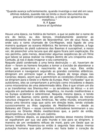 "Quando avança suficientemente, quando investiga o real até em seus
   últimos redutos, quando não se limita a reunir documentos mas
      procura também compreendê-los, a ciência se aproxima da
                            metafísica.”
                             R. P. LEROY
                        Science et Synthèse


Houve uma época, na história do homem, a que se pode dar o nome de
era do berço, ou dos berços, imediatamente posterior ao
desaparecimento do homem de Neanderthal. Um de seus focos, de
onde saiu o ramo chamado de Cro-Magnon, está ligado de uma
maneira qualquer ao oceano Atlântico. No terreno da hipótese, a fuga
dos habitantes do platô submerso das Baamas é susceptível, a nosso
ver, de preencher uma lacuna que até agora ficara sem explicação. Ela
nos permitiu, pelo menos, desenrolar algumas seqüências de um filme
que talvez se possa realizar na íntegra dentro de uns cinqüenta anos.
Contudo, já nos é dado imaginar o seu comentário.
Naquele platô condenado a uma lenta destruição — ali, haveriam de
dizer — foram os homens forçados a tomar a d.ecisão de abandonar a
terra que presenciara o nascimento de sua raça. Eles então
embarcaram e navegaram seguindo as grandes correntes atlânticas.
Atingiram em primeiro lugar a África, depois de longa etapa nas
Canárias; depois, assim que o permitiram as condições climáticas, eles
se dirigiram para o Oeste e o Norte da Europa. Mais "civilizados" que os
autóctones, eles se comportaram a princípio como iniciadores e depois
como missionários de uma determinada idéia. Eles é que viriam um dia
a se transformar nos Shemsu-Hor — os servidores de Hórus — e em
seguida em portadores da idéia megalítica, no mundo mediterrâneo e
na Europa ocidental e setentrional. Naquela mesma época, e tendo
também as Baamas como ponto de partida, migrações da mesma
natureza chegaram às duas Américas. No velho mundo, encontrando
talvez uma terceira vaga que saíra em direção leste, tendo visitado
sucessivamente as ilhas sagradas do Mediterrâneo — desde as
Baleares até Chipre — essas correntes civilizadoras terminaram o seu
percurso no Oriente Médio mediterrâneo que, a partir de então,
desempenhou as funções de um cadinho.
Alguns milênios depois, as populações semitas desse mesmo Oriente
se espalharam por sua vez pelo mundo e isto para se dirigirem, à
maneira de um verdadeiro refluxo de maré, para um Oeste que se
tornara lendário. Presenciou-se então à segunda fase dessa imensa
pulsação humana que pela primeira vez fazia bater o coração da
 