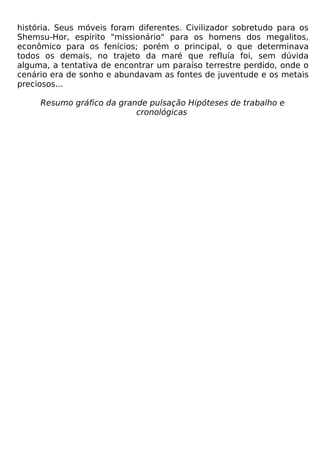 história. Seus móveis foram diferentes. Civilizador sobretudo para os
Shemsu-Hor, espírito "missionário" para os homens dos megalitos,
econômico para os fenícios; porém o principal, o que determinava
todos os demais, no trajeto da maré que refluía foi, sem dúvida
alguma, a tentativa de encontrar um paraíso terrestre perdido, onde o
cenário era de sonho e abundavam as fontes de juventude e os metais
preciosos...

     Resumo gráfico da grande pulsação Hipóteses de trabalho e
                           cronológicas
 