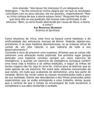 mim dizendo: "Isto talvez lhe interesse! É um telegrama de
Eddington..." Ao lhe comunicar minha alegria por ver que os resultados
coincidiam com os seus cálculos, ele me garantiu, imperturbável: "Mas
 eu tinha certeza de que a teoria estava certa!" Perguntei-lhe então o
   que teria dito se sua predição não tivesse sido confirmada. E ele
retrucou: "Bem, eu teria ficado aborrecido por causa de Deus; a teoria
                                é certa"!
                        ILSE ROSENTHAL-SCHNEIDER
                          Science et Synthase


Como dissemos de início, este livro se baseia numa hipótese; a da
artificialidade das estruturas imersas de Bimini. Poderão objetar-nos,
entretanto: E se essa hipótese desmoronasse, se se tratasse afinal de
contas de um sítio natural, o que sobraria de todo o seu
desenvolvimento ?
Correndo o risco de provocar uma surpresa, diríamos que as coisas não
sofreriam uma alteração muito profunda. Em primeiro lugar porque
defender uma hipótese constitui sempre um mero exercício de
inteligência; e quando um exercício de inteligência consegue conferir
uma nova vida à história e às velhas tradições, e seguir as trilhas de
tantas viagens não há, seja lá como for, motivo para se lastimar que se
trate apenas de um exercício. Por outro lado, estamos convencidos de
que existe, em tudo que acabamos de demonstrar, uma boa parte de
verdade. Bimini faz incidir sobre as nossas reconstituições todo o peso
de sua realidade. Diante das descobertas e dos filmes produzidos pelos
especialistas que se estão entregando a esse trabalho, temos quase
que a certeza de que o tempo se encarregará de tudo esclarecer e
completará a sua obra revelando a verdade.
 