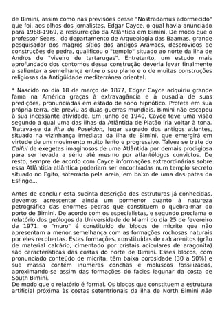 de Bimini, assim como nas previsões desse "Nostradamus adormecido"
que foi, aos olhos dos jornalistas, Edgar Cayce, o qual havia anunciado
para 1968-1969, a ressurreição da Atlântida em Bimini. De modo que o
professor Sears, do departamento de Arqueologia das Baamas, grande
pesquisador dos magros sítios dos antigos Arawacs, desprovidos de
construções de pedra, qualificou o "templo" situado ao norte da ilha de
Andros de "viveiro de tartarugas". Entretanto, um estudo mais
aprofundado dos contornos dessa construção deveria levar finalmente
a salientar a semelhança entre o seu plano e o de muitas construções
religiosas da Antigüidade mediterrânea oriental.

* Nascido no dia 18 de março de 1877, Edgar Cayce adquiriu grande
fama na América graças à extravagância e à ousadia de suas
predições, pronunciadas em estado de sono hipnótico. Profeta em sua
própria terra, ele previu as duas guerras mundiais. Bimini não escapou
à sua incessante atividade. Em junho de 1940, Cayce teve uma visão
segundo a qual uma das ilhas da Atlântida de Platão iria voltar à tona.
Tratava-se da ilha de Poseidon, lugar sagrado dos antigos atlantes,
situado na vizinhança imediata da ilha de Bimini, que emergirá em
virtude de um movimento muito lento e progressivo. Talvez se trate do
Caiful de exegetas imaginosos de uma Atlântida por demais prodigiosa
para ser levada a sério até mesmo por atlantólogos convictos. De
resto, sempre de acordo com Cayce informações extraordinárias sobre
essa Atlântida atlântica poderiam ser encontradas num templo secreto
situado no Egito, soterrado pela areia, em baixo de uma das patas da
Esfinge...

Antes de concluir esta sucinta descrição das estruturas já conhecidas,
devemos acrescentar ainda um pormenor quanto à natureza
petrográfica das enormes pedras que constituem o quebra-mar do
porto de Bimini. De acordo com os especialistas, e segundo proclama o
relatório dos geólogos da Universidade de Miami do dia 25 de fevereiro
de 1971, o "muro" é constituído de blocos de micrite que não
apresentam a menor semelhança com as formações rochosas naturais
por eles recobertas. Estas formações, constituídas de calcarenitos (grão
de material calcário, cimentado por cristais aciculares de aragonita)
são características das costas do norte de Bimini. Esses blocos, com
pronunciado conteúdo de micrita, têm baixa porosidade (30 a 50%) e
sua massa contém inúmeras conchas e moluscos fossilizados,
aproximando-se assim das formações do facies lagunar da costa de
South Bimini.
De modo que o relatório é formal. Os blocos que constituem a estrutura
artificial próxima às costas setentrionais da ilha de North Bimini não
 