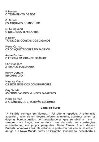 P. Poesson
O TESTAMENTO DE NOÉ

G. Tarade
OS ARQUIVOS DO INSÓLITO

M. Guinguand
O OURO DOS TEMPLARIOS

P. Delon
TRADIÇÕES OCULTAS DOS CIGANOS

Pierre Carnac
OS CONQUISTADORES DO PACÍFICO

André Pochan
O ENIGMA DA GRANDE PIRÂMIDE

Christian Jacq
A FRANCO-MAÇONARIA

Henry Durrant
INFORME UFO

Maurice Vieux
OS SEGREDOS DOS CONSTRUTORES

Guy Tarade
AS CRÔNICAS DOS MUNDOS PARALELOS

Pierre Carnac
A ATLÂNTIDA DE CRISTÓVÃO COLOMBO

                          Capa do livro:

"A história começa em Sumer..." Foi dito e repetido. A afirmação
adquiriu o valor de um dogma. Afortunadamente, acontece serem os
dogmas bombardeados por pesquisadores que se obstinam em ir
sempre mais longe, em recolocar em discussão as construções
universitárias, em propor perguntas. Pierre Carnac é um desses.
Durante inúmeros anos, ele estudou o problema dos contactos entre o
Antigo e o Novo Mundo antes de Colombo. Quando foi descoberta e
 