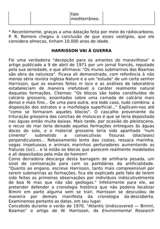 tipo
                               mediterrâneo.


* Recentemente, graças a uma datação feita por meio do rádiocarbono,
P. R. Romero chegou à conclusão de que esses vestígios, que ele
considera olmecas, tinham 10.000 anos de idade.

                     HARRISSON VAI À GUERRA

Foi uma verdadeira "decepção para os amantes do maravilhoso" o
artigo publicado a 9 de abril de 1971 por um jornal francês, reputado
pela sua seriedade, e que afirmava: "Os muros submarinos das Baamas
são obra da natureza". Ficava ali demonstrado, com referência à não
menos séria revista inglesa Nature e a um "estudo" de um certo senhor
Harrisson, que os exames feitos in loco e as análises de laboratório
estabeleciam de maneira irrefutável o caráter realmente natural
daquelas formações. Citemos: "Os blocos são todos constituídos de
calcário grosseiro, assentados sobre uma camada de calcário mais
denso e mais fino... De uma para outra, era todo caso, tudo combina: a
disposição dos estratos e a morfologia superficial..." Explicam-nos até
"como se formaram aqueles blocos". O cascalho proveniente da
trituração grosseira das conchas de moluscos é que se teria depositado
nas águas então muito baixas. Mais tarde, por ocasião do pleistoceno,
o recuo do mar teria deixado aquelas formações entregues às águas
doces do solo, e o material grosseiro teria sido apanhado "num
cimento"      submetido       a     consecutivas  fissuras    (diaclases)
perpendiculares... Rebaixamento lento das costas, ressaca marinha,
vagas impetuosas e animais marinhos perfuradores aumentando as
fraturas (sic)... e lá estão os blocos que parecem realmente modelados
e ali depositados pela mão do homem!
Como derradeira descarga desta barragem de artilharia pesada, um
sinal de comiseração para com os partidários da artificialidade.
"Quanto ao engano, escreve Harrisson, tanto mais compreensível por
serem submarinas as formações, fica ele explicado pelo fato de terem
sido feitas as primeiras observações por indivíduos indiscutivelmente
de boa fé mas que não são geólogos." Infelizmente para ele, ao
pretender defender a cronologia histórica que não poderia localizar
Bimini em parte alguma sem se trair, Harrisson se descuidou de
maneira por demais manifesta da cronologia da descoberta.
Examinemos portanto as datas, em seu lugar.
Concebido durante o verão de 1970, "Atlantis Undiscovered — Bimini,
Baamas" o artigo de W. Harrisson, do Environmental Research
 