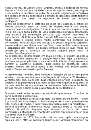 Associates Inc., de Ashley Drive (Virginia), chegou à redação da revista
Nature a 22 de outubro de 1970. De modo que Harrisson, ele próprio
especialista em questões do ambiente, enuncia julgamentos definitivos
seis meses antes da publicação do estudo de geólogos, perfeitamente
qualificados, que vêem na estrutura de Bimini um "enigma
geológico"...
Longe de representar o Waterloo do muro das Baamas, o artigo de
Nature contribuiu para um início de esclarecimento das coisas,
impondo novas investigações. Foi então que se comprovou que o muro
inicial de 1970 fazia parte de uma gigantesca estrutura retangular,
uma espécie de construção portuária cujo molhe, recurvado e
enfrentando o Gulf Stream, tinha mais de 600 metros de comprimento.
Ainda mais: o exame desse molhe confirmou não somente os
pormenores de localização dos blocos, das pedras angulares dispostas
em esquadria e seu alinhamento perfeito, como também o fato de que
a disposição das fileiras de blocos simples inclui-se num modo de
construção que a natureza de maneira alguma pode imitar, a
construção sobre pilastras.
As explorações empreendidas em maio de 1971 e levadas adiante a
partir de então mostraram a posição exata das lajes gigantescas
sustentadas pelas pilastras, e cuja superfície inferior é rigorosamente
paralela à superfície superior... Esse modo de construção sobre
pilastras lembra até certo ponto o dos molhes dos antigos portos
mediterrâneos, construídos pelos fenícios.

Acrescentemos também, sem nenhuma intenção de tocar num ponto
sensível, que se examinarmos a bibliografia do artigo de W. Harrisson,
verificaremos que, além das duas citações de artigos a respeito da
geologia e da paleontologia datados de quatorze e quinze anos atrás, e
de duas referências aos autores da descoberta (Valentine e Rebikoff),
ela nos remete a obras sobre a Atlântida de Ferro, Berlitz etc.

O espaço vazio entre as pilastras servia de quebra-mar. O molhe do
porto de Biblos é desse tipo.
O exame cuidadoso da disposição geral da estrutura de Bimini — onde
é possível que a passagem coberta chegue até o muro propriamente
dito, espécie de molhe, e ao terraço construído à maneira megalítica —
permite identificar a diferença muito marcada entre o natural e o
artificial. O ridículo daqueles que atribuem a forma de certos
pormenores à atividade incessante dos animais marinhos torna-se com
isto ainda mais manifesto.
Em dezembro de 1971, Pierre de Latil escreveu após uma viagem
àqueles locais: "Nós ali compreendemos o que víramos claramente no
 