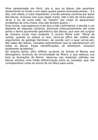 filme apresentado em Paris, isto é, que os blocos não assentam
diretamente no fundo e sim sobre quatro pedras formando pilares... E é
isto, com efeito, o mais importante: o fundo arenoso continua por baixo
dos blocos, inclusive com suas ripple marks. Sob o teto de rocha plana,
vê-se a luz do outro lado. Os "pilares" por vezes se apresentam
recobertos de uma crosta, mas são sempre quatro...”
Essa crosta, cuja espessura é de dois a três centímetros, e devida a um
depósito de esponjas calcárias, dissimula indiscutivelmente até certo
ponto a forma puramente geométrica dos blocos, que sem ela surgiria
de maneira muito mais evidente. E conclui Pierre Latil: "Afinal de
contas, quando se esteve in loco, torna-se difícil dar crédito aos
argumentos do geólogo Harrisson, de acordo com o qual ver-se-iam,
dos lados dos blocos, camadas sedimentares que se reproduziriam em
todos os blocos. Essas estratificações, se existissem, estariam
totalmente recobertas.”
Da mesma forma, John Gifford, ex-aluno da School of Marine and
Atmospheric Sciences da Universidade de Miami, e que dedicou sua
tese às formações de Bimini, observou nos materiais colhidos nos
blocos vizinhos uma nítida diferenciação entre as camadas, que não
correspondiam umas às outras de um bloco para outro.
 
