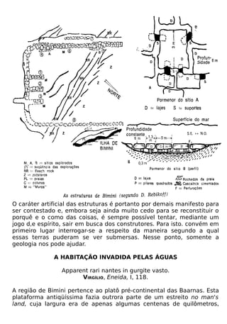 O caráter artificial das estruturas é portanto por demais manifesto para
ser contestado e, embora seja ainda muito cedo para se reconstituir o
porquê e o como das coisas, é sempre possível tentar, mediante um
jogo d,e espírito, sair em busca dos construtores. Para isto. convém em
primeiro lugar interrogar-se a respeito da maneira segundo a qual
essas terras puderam se ver submersas. Nesse ponto, somente a
geologia nos pode ajudar.

              A HABITAÇÃO INVADIDA PELAS ÁGUAS

                 Apparent rari nantes in gurgite vasto.
                       VIRGÍLIO, Eneida, I, 118.

A região de Bimini pertence ao platô pré-continental das Baarnas. Esta
plataforma antiqüíssima fazia outrora parte de um estreito no man's
land, cuja largura era de apenas algumas centenas de quilômetros,
 