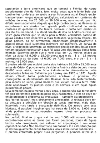 separando a terra americana que se tornará a Flórida, do corpo
propriamente dito da África. Isto, muito antes que o lento bale dos
continentes conferisse ao globo a sua fisionomia atual. Desde então,
transcorreram longas épocas geológicas, calculáveis em centenas de
milhões de anos. Há 25 000 ou 30 000 anos, num mundo que não
diferia acentuadamente daquele que hoje conhecemos, as Baamas se
encontravam encravadas num grande platô continental de várias
centenas de quilômetros. De Bimini, podia-se ir então sem molhar os
pés até Exuma Island, e o litoral oriental da ilha de Andros cercava um
vasto golfo interior que se abria para o Norte, verdadeiro paraíso de
águas cálidas onde imperava a mais fantástica vegetação tropical. Os
gelos polares, ao se derreterem, modificaram progressivamente o
aspecto desse platô submerso milímetro por milímetro. As curvas de
nível, a vegetação soterrada, as formações geológicas das águas doces
tornam possível reconstituir o que foi cada uma das etapas dessa lenta
imersão. Sabemos assim que o nível atual de - 20 metros estava ao
nível da água há 9.000 a 15.000 anos; que o de - 8 a - 15 metros
correspondia ao da água há 6.000 ou 7.000 anos, e o de - 5 a - 8
metros, há 5.000 anos.
É preciso admitir que o platô tenha sido habitado 10.000 a 15.000 anos
antes de Cristo. O povoamento da vizinha América data de pelo menos
80.000 anos atrás, como ficou indiretamente demonstrado pelas
descobertas feitas na Califórnia por Leakey em 1970 e 1971. Aquele
último cálculo torna perfeitamente aceitável o primeiro. Por
conseguinte, o afundamento das Baamas teria sido testemunhado,
pelo menos no início, pelos homens que viviam naquela terra fértil,
onde abundavam as plantas úteis e os animais, e em cujas águas
pululavam os peixes.
Seja como for, há pelo menos 8.000 anos, a submersão das terras deve
ter sido claramente percebida pelos seus habitantes. A eles se deve ter
então proposto o problema da evacuação — também ela progressiva —
das "terras baixas", mais diretamente ameaçadas. A retirada deve ter-
se efetuado a princípio em direção às terras interiores, mais altas,
intervindo mais tarde a evacuação definitiva. De acordo com essa
hipótese, é possível imaginar que há cerca de 3.000 ou 5.000 anos
ainda podiam ser vistas naqueles lugares ruínas em processo de
submersão.
No período final — o que vai do ano 1.000 até nossos dias —
encontram-se entre as terras que foram poupadas, zonas de águas
baixas, não navegáveis, que valeram ao arquipélago o seu nome
espanhol de Baha Mar, transformado em Baamas. É a esta situação que
se devem igualmente certas tradições locais sobre ruínas submersas.
É preciso entretanto propor duas perguntas. A primeira refere-se a
 