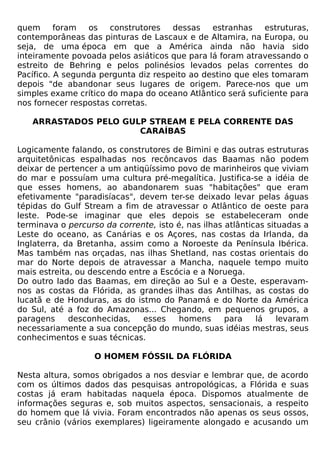 quem      foram  os   construtores   dessas    estranhas    estruturas,
contemporâneas das pinturas de Lascaux e de Altamira, na Europa, ou
seja, de uma época em que a América ainda não havia sido
inteiramente povoada pelos asiáticos que para lá foram atravessando o
estreito de Behring e pelos polinésios levados pelas correntes do
Pacífico. A segunda pergunta diz respeito ao destino que eles tomaram
depois "de abandonar seus lugares de origem. Parece-nos que um
simples exame crítico do mapa do oceano Atlântico será suficiente para
nos fornecer respostas corretas.

   ARRASTADOS PELO GULP STREAM E PELA CORRENTE DAS
                      CARAÍBAS

Logicamente falando, os construtores de Bimini e das outras estruturas
arquitetônicas espalhadas nos recôncavos das Baamas não podem
deixar de pertencer a um antiqüíssimo povo de marinheiros que viviam
do mar e possuíam uma cultura pré-megalítica. Justifica-se a idéia de
que esses homens, ao abandonarem suas "habitações" que eram
efetivamente "paradisíacas", devem ter-se deixado levar pelas águas
tépidas do Gulf Stream a fim de atravessar o Atlântico de oeste para
leste. Pode-se imaginar que eles depois se estabeleceram onde
terminava o percurso da corrente, isto é, nas ilhas atlânticas situadas a
Leste do oceano, as Canárias e os Açores, nas costas da Irlanda, da
Inglaterra, da Bretanha, assim como a Noroeste da Península Ibérica.
Mas também nas orçadas, nas ilhas Shetland, nas costas orientais do
mar do Norte depois de atravessar a Mancha, naquele tempo muito
mais estreita, ou descendo entre a Escócia e a Noruega.
Do outro lado das Baamas, em direção ao Sul e a Oeste, esperavam-
nos as costas da Flórida, as grandes ilhas das Antilhas, as costas do
Iucatã e de Honduras, as do istmo do Panamá e do Norte da América
do Sul, até a foz do Amazonas... Chegando, em pequenos grupos, a
paragens     desconhecidas,   esses     homens      para    lá    levaram
necessariamente a sua concepção do mundo, suas idéias mestras, seus
conhecimentos e suas técnicas.

                   O HOMEM FÓSSIL DA FLÓRIDA

Nesta altura, somos obrigados a nos desviar e lembrar que, de acordo
com os últimos dados das pesquisas antropológicas, a Flórida e suas
costas já eram habitadas naquela época. Dispomos atualmente de
informações seguras e, sob muitos aspectos, sensacionais, a respeito
do homem que lá vivia. Foram encontrados não apenas os seus ossos,
seu crânio (vários exemplares) ligeiramente alongado e acusando um
 