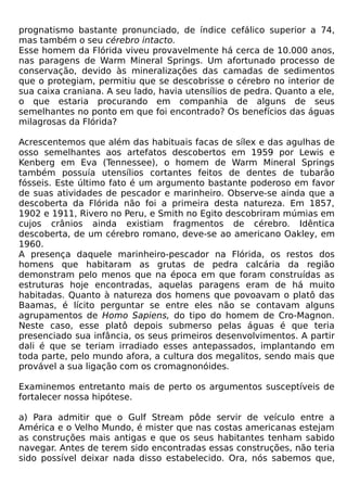 prognatismo bastante pronunciado, de índice cefálico superior a 74,
mas também o seu cérebro intacto.
Esse homem da Flórida viveu provavelmente há cerca de 10.000 anos,
nas paragens de Warm Mineral Springs. Um afortunado processo de
conservação, devido às mineralizações das camadas de sedimentos
que o protegiam, permitiu que se descobrisse o cérebro no interior de
sua caixa craniana. A seu lado, havia utensílios de pedra. Quanto a ele,
o que estaria procurando em companhia de alguns de seus
semelhantes no ponto em que foi encontrado? Os benefícios das águas
milagrosas da Flórida?

Acrescentemos que além das habituais facas de sílex e das agulhas de
osso semelhantes aos artefatos descobertos em 1959 por Lewis e
Kenberg em Eva (Tennessee), o homem de Warm Mineral Springs
também possuía utensílios cortantes feitos de dentes de tubarão
fósseis. Este último fato é um argumento bastante poderoso em favor
de suas atividades de pescador e marinheiro. Observe-se ainda que a
descoberta da Flórida não foi a primeira desta natureza. Em 1857,
1902 e 1911, Rivero no Peru, e Smith no Egito descobriram múmias em
cujos crânios ainda existiam fragmentos de cérebro. Idêntica
descoberta, de um cérebro romano, deve-se ao americano Oakley, em
1960.
A presença daquele marinheiro-pescador na Flórida, os restos dos
homens que habitaram as grutas de pedra calcária da região
demonstram pelo menos que na época em que foram construídas as
estruturas hoje encontradas, aquelas paragens eram de há muito
habitadas. Quanto à natureza dos homens que povoavam o platô das
Baamas, é lícito perguntar se entre eles não se contavam alguns
agrupamentos de Homo Sapiens, do tipo do homem de Cro-Magnon.
Neste caso, esse platô depois submerso pelas águas é que teria
presenciado sua infância, os seus primeiros desenvolvimentos. A partir
dali é que se teriam irradiado esses antepassados, implantando em
toda parte, pelo mundo afora, a cultura dos megalitos, sendo mais que
provável a sua ligação com os cromagnonóides.

Examinemos entretanto mais de perto os argumentos susceptíveis de
fortalecer nossa hipótese.

a) Para admitir que o Gulf Stream pôde servir de veículo entre a
América e o Velho Mundo, é mister que nas costas americanas estejam
as construções mais antigas e que os seus habitantes tenham sabido
navegar. Antes de terem sido encontradas essas construções, não teria
sido possível deixar nada disso estabelecido. Ora, nós sabemos que,
 