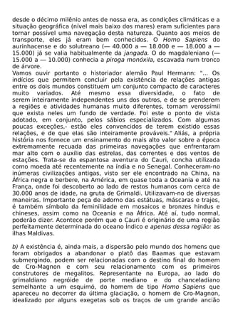 desde o décimo milênio antes de nossa era, as condições climáticas e a
situação geográfica (nível mais baixo dos mares) eram suficientes para
tornar possível uma navegação desta natureza. Quanto aos meios de
transporte, eles já eram bem conhecidos. O Homo Sapiens do
aurinhacense e do solutreano (— 40.000 a — 18.000 e — 18.000 a —
15.000) já se valia habitualmente da jangada. O do magdaleniano (—
15.000 a — 10.000) conhecia a piroga monóxila, escavada num tronco
de árvore.
Vamos ouvir portanto o historiador alemão Paul Hermann: "... Os
indícios que permitem concluir pela existência de relações antigas
entre os dois mundos constituem um conjunto compacto de caracteres
muito variados. Até mesmo essa diversidade, o fato de
serem inteiramente independentes uns dos outros, e de se prenderem
a regiões e atividades humanas muito diferentes, tornam verossímil
que exista neles um fundo de verdade. Foi este o ponto de vista
adotado, em conjunto, pelos sábios especializados. Com algumas
poucas exceções,- estão eles convencidos de terem existido essas
relações, e de que elas são inteiramente prováveis." Aliás, a própria
história nos fornece um ensinamento do mais alto valor sobre a época
extremamente recuada das primeiras navegações que enfrentaram
mar alto com o auxílio das estrelas, das correntes e dos ventos de
estações. Trata-se da espantosa aventura do Cauri, concha utilizada
como moeda até recentemente na índia e no Senegal. Conheceram-no
inúmeras civilizações antigas, visto ser ele encontrado na China, na
África negra e berbere, na América, em quase toda a Oceania e até na
França, onde foi descoberto ao lado de restos humanos com cerca de
30.000 anos de idade, na gruta de Grimaldi. Utilizavam-no de diversas
maneiras. Importante peça de adorno das estátuas, máscaras e trajes,
é também símbolo da feminilidade em mosaicos e bronzes hindus e
chineses, assim como na Oceania e na África. Até aí, tudo normal,
poderão dizer. Acontece porém que o Cauri é originário de uma região
perfeitamente determinada do oceano Índico e apenas dessa região: as
ilhas Maldivas.

b) A existência é, ainda mais, a dispersão pelo mundo dos homens que
foram obrigados a abandonar o platô das Baamas que estavam
submergindo, podem ser relacionadas com o destino final do homem
de Cro-Magnon e com seu relacionamento com os primeiros
construtores de megalitos. Representante na Europa, ao lado do
grimaldiano negróide de porte mediano e do chanceladiano
semelhante a um esquimó, do homem de tipo Homo Sapiens que
apareceu no decorrer da última glaciação, o homem de Cro-Magnon,
idealizado por alguns exegetas sob os traços de um grande ancião
 