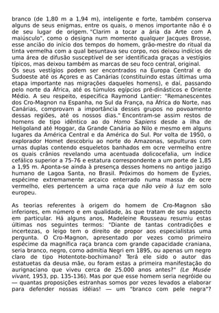 branco (de 1,80 m a 1,94 m), inteligente e forte, também conserva
alguns de seus enigmas, entre os quais, o menos importante não é o
de seu lugar de origem. "Clarim a tocar a ária da Arte com A
maiúsculo", como o designa num momento qualquer Jacques Brosse,
esse ancião do início dos tempos do homem, grão-mestre do ritual da
tinta vermelha com a qual besuntava seu corpo, nos deixou indícios de
uma área de difusão susceptível de ser identificada graças a vestígios
típicos, mas deixou também as marcas de seu foco central, original.
Os seus vestígios podem ser encontrados na Europa Central e do
Sudoeste até os Açores e as Canárias (constituindo estas últimas uma
etapa importante nas migrações daqueles homens), e daí, passando
pelo norte da África, até os túmulos egípcios pré-dinásticos e Oriente
Médio. A seu respeito, especifica Raymond Lantier: "Remanescentes
dos Cro-Magnon na Espanha, no Sul da França, na África do Norte, nas
Canárias, comprovam a importância desses grupos no povoamento
dessas regiões, até os nossos dias." Encontram-se assim restos de
homens de tipo idêntico ao do Homo Sapiens desde a ilha de
Heligoland até Hoggar, da Grande Canária ao Nilo e mesmo em alguns
lugares da América Central e da América do Sul. Por volta de 1950, o
explorador Homet descobriu ao norte do Amazonas, sepulturas com
urnas duplas contendo esqueletos banhados em ocre vermelho entre
os quais crânios revelando uma acentuada dolicocefalia, um índice
cefálico superior a 75-76 e estatura correspondente a um porte de 1,85
a 1,95 m. Aponta-se ainda à presença desses homens no antigo jazigo
humano de Lagoa Santa, no Brasil. Próximos do homem de Eyzies,
espécime extremamente arcaico enterrado numa massa de ocre
vermelho, eles pertencem a uma raça que não veio à luz em solo
europeu.

As teorias referentes à origem do homem de Cro-Magnon são
inferiores, em número e em qualidade, às que tratam de seu aspecto
em particular. Há alguns anos, Madeleine Rousseau resumiu estas
últimas nos seguintes termos: "Diante de tantas contradições e
incertezas, o leigo tem o direito de propor aos especialistas uma
pergunta. O Cro-Magnon, apresentado por vezes como primeiro
espécime da magnífica raça branca com grande capacidade craniana,
seria branco, negro, como admitia Negri em 1895, ou apenas um negro
claro de tipo Hotentote-bochimano? Terá ele sido o autor das
estatuetas da deusa mãe, ou foram estas a primeira manifestação do
aurignaciano que viveu cerca de 25.000 anos antes?" (Le Musée
vivant, 1953, pp. 135-136). Mas por que esse homem seria negróide ou
— quantas proposições estranhas somos por vezes levados a elaborar
para defender nossas idéias! — um "branco com pele negra"?
 