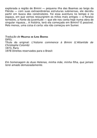 explorada a região de Bimini — pequena ilha das Baamas ao largo da
Flórida — com suas extraordinárias estruturas submersas, ele decidiu
partir em busca dos construtores. Foi essa aventura no tempo e no
espaço, em que vemos ressurgirem os mitos mais antigos — o Paraíso
terrestre, a Fonte da Juventude — que ele nos conta hoje numa obra de
singular riqueza... A história, terá ela começado em Bimini? É possível.
Pelo menos, uma coisa é certa: ela não começou em Sumer.



Tradução de HELOYSA DE LIMA DANTAS
DIFEL
Título do original: L'histoire commence à Bimini (L'Atlantide de
Christophe Colomb)
1973, Paris
1978 Direitos reservados para o Brasil:



Em homenagem às duas Helenas, minha mãe, minha filha, que jamais
terei amado demasiadamente.
 