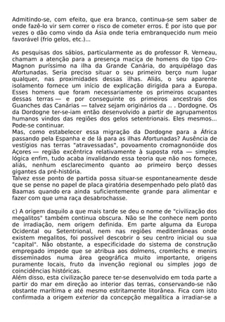 Admitindo-se, com efeito, que era branco, continua-se sem saber de
onde fazê-lo vir sem correr o risco de cometer erros. É por isto que por
vezes o dão como vindo da Ásia onde teria embranquecido num meio
favorável (frio gelos, etc.)...

As pesquisas dos sábios, particularmente as do professor R. Verneau,
chamam a atenção para a presença maciça de homens do tipo Cro-
Magnon puríssimo na ilha da Grande Canária, do arquipélago das
Afortunadas. Seria preciso situar o seu primeiro berço num lugar
qualquer, nas proximidades dessas ilhas. Aliás, o seu aparente
isolamento fornece um início de explicação dirigida para a Europa.
Esses homens que foram necessariamente os primeiros ocupantes
dessas terras — e por conseguinte os primeiros ancestrais dos
Guanches das Canárias — talvez sejam originários da .. . Dordogne. Os
da Dordogne ter-se-iam então desenvolvido a partir de agrupamentos
humanos vindos das regiões dos gelos setentrionais. Eles mesmos...
Pode-se continuar.
Mas, como estabelecer essa migração da Dordogne para a África
passando pela Espanha e de lá para as ilhas Afortunadas? Ausência de
vestígios nas terras "atravessadas", povoamento cromagnonóide dos
Açores — região excêntrica relativamente à suposta rota — simples
lógica enfim, tudo acaba invalidando essa teoria que não nos fornece,
aliás, nenhum esclarecimento quanto ao primeiro berço desses
gigantes da pré-história.
Talvez esse ponto de partida possa situar-se espontaneamente desde
que se pense no papel de placa giratória desempenhado pelo platô das
Baamas quando era ainda suficientemente grande para alimentar e
fazer com que uma raça desabrochasse.

c) A origem daquilo a que mais tarde se deu o nome de "civilização dos
megalitos" também continua obscura. Não se lhe conhece nem ponto
de irradiação, nem origem definida. Em parte alguma da Europa
Ocidental ou Setentrional, nem nas regiões mediterrâneas onde
existem megalitos, foi possível descobrir o seu centro inicial ou sua
"capital". Não obstante, a especificidade do sistema de construção
empregado impede que se atribua aos dolmens, cromlechs e menirs
disseminados numa área geográfica muito importante, origens
puramente locais, fruto da invenção regional ou simples jogo de
coincidências históricas.
Além disso, esta civilização parece ter-se desenvolvido em toda parte a
partir do mar em direção ao interior das terras, conservando-se não
obstante marítima e até mesmo estritamente litorânea. Fica com isto
confirmada a origem exterior da concepção megalítica a irradiar-se a
 