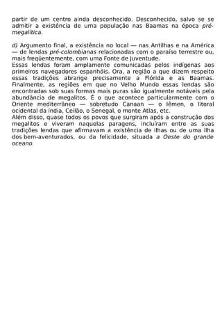 partir de um centro ainda desconhecido. Desconhecido, salvo se se
admitir a existência de uma população nas Baamas na época pré-
megalítica.

d) Argumento final, a existência no local — nas Antilhas e na América
— de lendas pré-colombianas relacionadas com o paraíso terrestre ou,
mais freqüentemente, com uma Fonte de Juventude.
Essas lendas foram amplamente comunicadas pelos indígenas aos
primeiros navegadores espanhóis. Ora, a região a que dizem respeito
essas tradições abrange precisamente a Flórida e as Baamas.
Finalmente, as regiões em que no Velho Mundo essas lendas são
encontradas sob suas formas mais puras são igualmente notáveis pela
abundância de megalitos. É o que acontece particularmente com o
Oriente mediterrâneo — sobretudo Canaan — o Iêmen, o litoral
ocidental da índia, Ceilão, o Senegal, o monte Atlas, etc.
Além disso, quase todos os povos que surgiram após a construção dos
megalitos e viveram naquelas paragens, incluíram entre as suas
tradições lendas que afirmavam a existência de ilhas ou de uma ilha
dos bem-aventurados, ou da felicidade, situada a Oeste do grande
oceano.
 