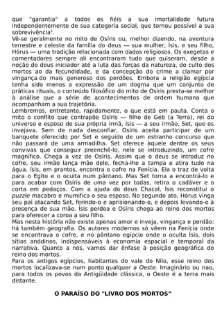 que "garantia" a todos os fiéis a sua imortalidade futura
independentemente de sua categoria social, que tornou possível a sua
sobrevivência1.
Vê-se geralmente no mito de Osíris ou, melhor dizendo, na aventura
terrestre e celeste da família do deus — sua mulher, Ísis, e seu filho,
Hórus — uma tradição relacionada com dados religiosos. Os exegetas e
comentadores sempre ali encontraram tudo que quiseram, desde a
noção do deus iniciador até a luta das forças da natureza, do culto dos
mortos ao da fecundidade, e da concepção do crime a clamar por
vingança do mais generoso dos perdões. Embora a religião egípcia
tenha sido menos a expressão de um dogma que um conjunto de
práticas rituais, o conteúdo filosófico do mito de Osíris presta-se melhor
à análise que a série de acontecimentos de ordem humana que
acompanham a sua trajetória.
Lembremos, entretanto, rapidamente, o que está em pauta. Conta o
mito o conflito que contrapõe Osíris — filho de Geb (a Terra), rei do
universo e esposo de sua própria irmã, ísis — a seu irmão, Set, que os
invejava. Sem de nada desconfiar, Osíris aceita participar de um
banquete oferecido por Set e seguido de um estranho concurso que
não passará de uma armadilha. Set oferece àquele dentre os seus
convivas que conseguir preenchê-lo, nele se introduzindo, um cofre
magnífico. Chega a vez de Osíris. Assim que o deus se introduz no
cofre, seu irmão lança mão dele, fecha-lhe a tampa e atira tudo na
água. ísis, em prantos, encontra o cofre na Fenícia. Ela o traz de volta
para o Egito e o oculta num pântano. Mas Set torna a encontrá-lo e
para acabar com Osíris de uma vez por todas, retira o cadáver e o
corta em pedaços. Com a ajuda do deus Chacal, Ísis reconstitui o
puzzle macabro e mumifica o seu esposo. No segundo ato, Hórus vinga
seu pai atacando Set, ferindo-o e aprisionando-o, e depois levando-o à
presença de sua mãe. Ísis perdoa e Osíris chega ao reino dos mortos
para oferecer a coroa a seu filho.
Mas nesta história não existe apenas amor e inveja, vingança e perdão:
há também geografia. Os autores modernos só vêem na Fenícia onde
se encontrava o cofre, e no pântano egípcio onde o oculta Ísis, dois
sítios anódinos, indispensáveis à economia espacial e temporal da
narrativa. Quanto a nós, vamos dar ênfase à posição geográfica do
reino dos mortos.
Para os antigos egípcios, habitantes do vale do Nilo, esse reino dos
mortos localizava-se num ponto qualquer a Oeste. Imaginário ou nao,
para todos os povos da Antigüidade clássica, o Oeste é a terra mais
distante.

               O PARAÍSO DO "LIVRO DOS MORTOS”
 
