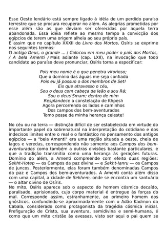 Esse Oeste lendário está sempre ligado à idéia de um perdido paraíso
terrestre que se procura recuperar no além. As alegrias prometidas por
esse além são as que deviam ser oferecidas por aquela terra
abandonada. Essa idéia reflete ao mesmo tempo a convicção dos
egípcios de terem uma origem alheia ao seu próprio país.
É assim que no capítulo XXXII do Livro dos Mortos, Osíris se exprime
nos seguintes termos:
O antigo Deus, o grande ... / Colocou em meu poder o país dos Mortos,
/ A bela Amenti / Mais adiante (cap. LXII), na invocação que todo
candidato ao paraíso deve pronunciar, Osíris torna a especificar:

              Pois meu nome é o que penetra vitorioso;
              Que o domínio das águas me seja confiado
               Pois eu já possuo o dos membros de Set!
                        Eis que atravesso o céu,
              Sou o deus com cabeça de leão e sou Rá;
                   Sou o deus Smam; dentro de mim
                Resplandece a constelação de Khpesh
                Agora percorrendo os lados e caminhos
                  Dos campos dos bem-aventurados
                Tomo posse de minha herança celeste!

No céu ou na terra — distinção difícil de ser estabelecida em virtude do
importante papel do sobrenatural na interpretação do cotidiano e dos
indecisos limites entre o real e o fantástico no pensamento dos antigos
egípcios — a "bela Amenti" era uma região situada a oeste, cheia de
lagos e veredas, correspondendo não somente aos Campos dos bem-
aventurados como também a outras divisões bastante particulares, e
que a tradição transmitia como uma herança às gerações futuras.
Domínio do além, a Amenti compreende com efeito duas regiões:
Sekht-Hotep — os Campos da paz divina — e Sekht-Ianru — os Campos
de juncos. Posteriormente, elas foram também denominadas Campos
da paz e Campos dos bem-aventurados. A Amenti conta além disso
com uma capital, a cidade de Sekhem, onde se encontra um santuário
— o altar divino de Osíris.
No mito, Osíris aparece sob o aspecto do homem cósmico decaído,
paralisado, aprisionado, cujo corpo material é entregue às forças do
mal. Corresponde assim, estranhamente, ao primeiro homem dos
gnósticos, confundindo-se aproximadamente com o Adão Kadmon da
Cabala, considerado como protagonista da tragédia cósmica inicial.
Prefiguração de Cristo, sua aventura, semidivina e semi-humana, é
como que um mito cristão às avessas, visto ser aqui o pai quem se
 