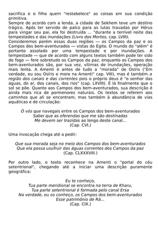 sacrifica e o filho quem "restabelece" as coisas em sua condição
primitiva.
Sempre de acordo com a lenda, a cidade de Sekhem teve um destino
trágico. Após ter servido de palco para as lutas travadas por Hórus
para vingar seu pai, ela foi destruída ... "durante a terrível noite das
tempestades e das inundações (Livro dos Mortos, cap. LVIII).
Consideremos porém essas duas regiões — os Campos da paz e os
Campos dos bem-aventurados — vistas do Egito. O mundo do "além" é
portanto assolado por uma tempestade e por inundações. A
tempestade — que de acordo com alguns textos também pode ter sido
de fogo — fere sobretudo os Campos da paz, enquanto os Campos dos
bem-aventurados são, por sua vez, vítimas de inundações, operação
mais lenta. A Amenti é antes de tudo a "morada" de Osíris ("Em
verdade, eu sou Osíris e moro na Amenti" cap. VIII), mas é também a
região dos canais e das correntes pois o próprio deus é "o senhor das
águas, do ar, dos canais, dos rios" (cap. LXVIII). É lá finalmente que o
sol se põe. Quanto aos Campos dos bem-aventurados, sua descrição é
ainda mais rica de pormenores naturais. Os textos se referem aos
caminhos que ali se encontram, mas também à abundância de vias
aquáticas e de circulação:

      Ó vós que navegais entre os Campos dos bem-aventurados
            Sabei que as oferendas que me são destinadas
             Me devem ser trazidas ao longo deste canal...
                              (Cap. CVI.)

Uma invocação chega até a pedir:

   Que sua morada seja no meio dos Campos dos bem-aventurados
    Que ela possa usufruir das águas correntes dos Campos da paz
                           (Cap. CLXXXVIII.)

Por outro lado, o texto reconhece na Amenti o "portal do céu
setentrional", chegando até a iniciar uma descrição puramente
geográfica:

                           Eu te conheço,
        Tua parte meridional se encontra na terra de Kharu,
          Tua parte setentrional é formada pelo canal Ersa
    Na verdade, eu os conheço, os Campos dos bem-aventurados
                      Esse patrimônio de Rá...
                             (Cap. CIX.)
 