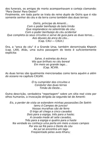 dos funerais, os amigos do morto acompanhavam o cortejo clamando:
"Para Oeste! Para Oeste!”
Finalmente, em toda parte se trata do reino duplo de Osíris que é não
somente senhor do céu e da terra como também das duas terras:

                    Osíris, príncipe de Amenti...
               Com o poder benfazejo do belo timão
               Que resplandece no setentrião do céu;
              Com o poder benfazejo do céu ocidental
 Que completa os seus circuites e serve de guia para as duas terras...
                   Aos deuses da anca do céu...
                        (Cap. CXLI — CXLII.)

Ora, a "anca do céu" é a Grande Ursa, também denominada Khpesh
(cap. LXII). Aliás, uma outra passagem do texto é suficientemente
explícita:

                      Salve, ó estrelas da Anca
                    Vós que brilhais no céu boreal
                      Em meio ao grande lago...
                             (Cap. XCVIII.

As duas terras são igualmente mencionadas como terra aquém e além
do oceano no capítulo CXLVIII:

                    Ó tu cumpridor dos circuitos e
                      Condutor das duas terras
                          Timão do Oeste...

Outra descrição, verdadeira "reportagem" sobre um sítio real visto por
olhos humanos, a invocação dirigida ao segundo Iat de Amenti:

   Eis, a perder de vista se estendem minhas possessões De Sekht-
                       Ianru ó Campos de juncos!
                      Vossas muralhas são de ferro
                    O trigo ali chega a cinco cavados
                  Dois para a espiga, três para a haste;
                    A cevada mede ali sete cavados,
                Três para a espiga e quatro para a haste
     Na verdade eu conheço uma porta em meio a esses campos
                   Por ela sai Rá para o Oeste do céu
                       Ao sul se encontra um lago
                     Freqüentado pelas aves Kharu;
 