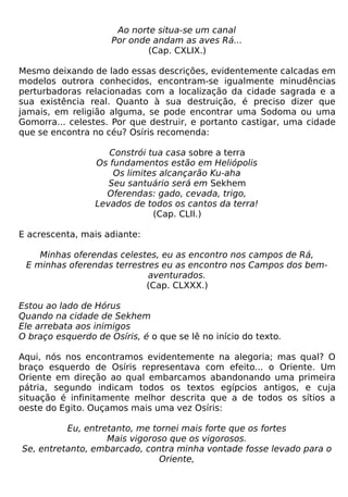 Ao norte situa-se um canal
                     Por onde andam as aves Rá...
                             (Cap. CXLIX.)

Mesmo deixando de lado essas descrições, evidentemente calcadas em
modelos outrora conhecidos, encontram-se igualmente minudências
perturbadoras relacionadas com a localização da cidade sagrada e a
sua existência real. Quanto à sua destruição, é preciso dizer que
jamais, em religião alguma, se pode encontrar uma Sodoma ou uma
Gomorra... celestes. Por que destruir, e portanto castigar, uma cidade
que se encontra no céu? Osíris recomenda:

                    Constrói tua casa sobre a terra
                 Os fundamentos estão em Heliópolis
                     Os limites alcançarão Ku-aha
                    Seu santuário será em Sekhem
                   Oferendas: gado, cevada, trigo,
                 Levados de todos os cantos da terra!
                              (Cap. CLII.)

E acrescenta, mais adiante:

    Minhas oferendas celestes, eu as encontro nos campos de Rá,
 E minhas oferendas terrestres eu as encontro nos Campos dos bem-
                            aventurados.
                           (Cap. CLXXX.)

Estou ao lado de Hórus
Quando na cidade de Sekhem
Ele arrebata aos inimigos
O braço esquerdo de Osíris, é o que se lê no início do texto.

Aqui, nós nos encontramos evidentemente na alegoria; mas qual? O
braço esquerdo de Osíris representava com efeito... o Oriente. Um
Oriente em direção ao qual embarcamos abandonando uma primeira
pátria, segundo indicam todos os textos egípcios antigos, e cuja
situação é infinitamente melhor descrita que a de todos os sítios a
oeste do Egito. Ouçamos mais uma vez Osíris:

          Eu, entretanto, me tornei mais forte que os fortes
                   Mais vigoroso que os vigorosos.
Se, entretanto, embarcado, contra minha vontade fosse levado para o
                               Oriente,
 