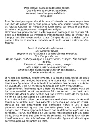 Pela terrível passagem dos dois cornos
                  Que não me agarrem os demônios
                  Nem me arrastem para o Oriente...
                               (Cap. XCII.)

Essa "terrível passagem dos dois cornos" situada no caminho que leva
das ilhas do poente do oceano para o Egito, não seriam simplesmente
as futuras Colunas de Hércules? O lugar devia ser então muito mais
estreito e perigoso para os navegadores antigos.
Limitemo-nos, para concluir, a citar algumas passagens do capítulo CX,
onde são fornecidas as instruções indispensáveis para se chegar aos
Campos dos bem-aventurados e aos Campos da paz, e deles tomar
posse a fim de aí morar e trabalhar realizando todos os atos da vida
terrena:

                    Salve, ó senhor das oferendas ...
                           Set capturou Hórus
         Enquanto ele fiscalizava a construção das muralhas
                          Nos Campos da paz.
 Dessa região, conheço as águas, as províncias, os lagos, Nos Campos
                                 da paz.
             ... E enquanto vivo na paz, e avanço em paz
                   Meu amigo atrás de mim caminha.
          Em meus dois braços trago o néctar dos deuses...
                      Ó soberano das duas terras.

O néctar em questão, evidentemente, é a própria encarnação do deus
Huo Haoma dos antigos iranianos e o Soma dos hindus — mas é
também a água imortal, a fonte da imortalidade dos deuses, sua fonte
de juventude. E ela se encontra no Campo dos bem-aventurados ...
Acrescentemos finalmente que o herói do texto, que sempre viaja de
barco — celestial ou não — sente-se feliz ao se ver ... em meio aos
domínios Do deus da paz, senhor das Duas Terras, antes de mergulhar,
no fim de tudo, nas águas do lago sagrado.
A existência indiscutível de um modelo real desta terra de Amenti
também se reflete num dos aspectos peculiares ao mito de Osíris.
Trata-se da luta encarniçada que contrapõe Hórus e Set, e que
podemos encontrar quase que em toda parte nas tradições mais
antigas, sob a forma egípcia da luta em que se defrontam o pássaro e a
serpente... Hórus, sob forma de um falcão representado por um disco
alado, ataca o deus Set com forma de serpente. No fim da luta, Set se
transforma num ser subterrâneo, símbolo das águas do dilúvio que
correram para as entranhas da terra.
 