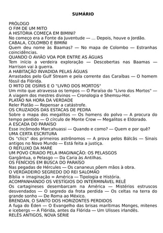 SUMÁRIO

PRÓLOGO
O FIM DE UM MITO
A HISTÓRIA COMEÇA EM BIMINI?
No começo era a Fonte da Juventude — ... Depois, houve o Jordão.
CABALA, COLOMBO E BIMINI
Quem deu nome às Baamas? — No mapa de Colombo — Estranhas
coincidências.
QUANDO O AVIÃO VOA POR ENTRE AS ÁGUAS
Tem início a verdeira exploração — Descobertas nas Baamas —
Harrison vai à guerra.
A HABITAÇÃO INVADIDA PELAS ÁGUAS
Arrastados pelo Gulf Stream e pela corrente das Caraíbas — O homem
fóssil da Flórida.
O MITO DE OSÍRIS E O "LIVRO DOS MORTOS"
Um mito que atravessa os tempos — O Paraíso do "Livro dos Mortos" —
A viagem dos mestres divinos — Cronologia e Shemsu-Hor.
PLATÃO NA HORA DA VERDADE
Reler Platão — Repensar a catástrofe.
OS CRUZADOS DAS ESTACAS DE PEDRA
Sobre o mapa dos megalitos — Os homens do polvo — A procura do
tempo perdido — O círculo de Monte Crow — Megalitos e Eldorado.
A ESCADA DO PARAÍSO
Esse incômodo Marcahuassi — Quando e como? — Quem e por quê?
UMA CERTA ESCRITURA
Os "clics" dos primeiros astrônomos — A prova pelos Bálcãs — Sinais
antigos no Novo Mundo — Está feita a justiça.
O REFLUXO DA MARÉ
UM POVO CRIADO PELA IMAGINAÇÃO: OS PELASGOS
Gargântua, o Pelasgo — Da Caria às Antilhas.
OS FENÍCIOS EM BUSCA DO PARAÍSO
Nas pegadas de Hércules — Os cananeus põem mãos à obra.
O VERDADEIRO SEGREDO DO REI SALOMÃO
Bíblia + imaginação = América — Tipologia e História.
ACOMPANHANDO OS VESTÍGIOS DO INTERMINÁVEL RELÊ
Os cartagineses desembarcam na América — Mistérios estruscos
desvendados — O segredo da frota perdida — Os celtas na terra do
grande sonho — De Roma ao México.
BRENDAN, O SANTO DOS HORIZONTES PERDIDOS
A fuga do Éden — O Evangelho das brisas marítimas Monges, mitenes
e icebergs — A Flórida, antes da Flórida — Um Ulisses irlandês.
RELÊS ANTIGOS, NOVA SÉRIE
 