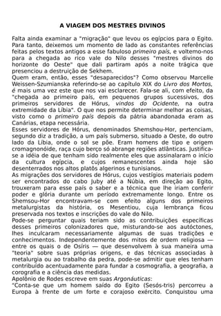A VIAGEM DOS MESTRES DIVINOS

Falta ainda examinar a "migração" que levou os egípcios para o Egito.
Para tanto, deixemos um momento de lado as constantes referências
feitas pelos textos antigos a esse fabuloso primeiro país, e voltemo-nos
para a chegada ao rico vale do Nilo desses "mestres divinos do
horizonte do Oeste" que dali partiram após a noite trágica que
presenciou a destruição de Sekhem.
Quem eram, então, esses "desaparecidos"? Como observou Marcelle
Weissen-Szumianska referindo-se ao capítulo XIX do Livro dos Mortos,
é mais uma vez este que nos vai esclarecer. Fala-se ali, com efeito, da
"chegada ao primeiro país, em pequenos grupos sucessivos, dos
primeiros servidores de Hórus, vindos do Ocidente, na outra
extremidade da Líbia". O que nos permite determinar melhor as coisas,
visto como o primeiro país depois da pátria abandonada eram as
Canárias, etapa necessária.
Esses servidores de Hórus, denominados Shemshou-Hor, pertenciam,
segundo diz a tradição, a um país submerso, situado a Oeste, do outro
lado da Líbia, onde o sol se põe. Eram homens de tipo e origem
cromagnonóide, raça cujo berço só abrange regiões atlânticas. Justifica-
se a idéia de que tenham sido realmente eles que assinalaram o início
da cultura egípcia, e cujos remanescentes ainda hoje são
desenterrados nos altos platôs algerinos e tunisianos.
As migrações dos servidores de Hórus, cujos vestígios materiais podem
ser encontrados do cabo Juby até a Núbia, em direção ao Egito,
trouxeram para esse país o saber e a técnica que lhe iriam conferir
poder e glória durante um período extremamente longo. Entre os
Shemsou-Hor encontravam-se com efeito alguns dos primeiros
metalurgistas da história, os Mesentiou, cuja lembrança ficou
preservada nos textos e inscrições do vale do Nilo.
Pode-se perguntar quais teriam sido as contribuições específicas
desses primeiros colonizadores que, misturando-se aos autóctones,
lhes inculcaram necessariamente algumas de suas tradições e
conhecimentos. Independentemente dos mitos de ordem religiosa —
entre os quais o de Osíris — que desenvolvem à sua maneira uma
"teoria" sobre suas próprias origens, e das técnicas associadas à
metalurgia ou ao trabalho da pedra, pode-se admitir que eles tenham
contribuído acentuadamente para fundar a cosmografia, a geografia, a
corografia e a ciência das medidas.
Apolônio de Rodes escreve em suas Argonáuticas:
"Conta-se que um homem saído do Egito (Sesós-tris) percorreu a
Europa à frente de um forte e corajoso exército. Conquistou uma
 