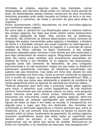 infinidade de cidades, algumas ainda hoje habitadas, outras
despovoadas; pois decorreu desde então um número muito grande de
anos. Os descendentes desses homens conservam de seus ancestrais
tabuinhas gravadas onde estão traçados os limites da terra e do mar,
as estradas e caminhos, de modo a servirem de guia para todos os
viajantes.”
Foram recentemente (1971) descobertas no Ural inscrições egípcias
que confirmam essas viagens.
Por outro lado, E. Jomard em sua Dissertação sobre o sistema métrico
dos antigos egípcios, faz notar que ainda restam outros testemunhos
da antiga topografia do Egito: "São, escreve ele, as distâncias,
itinerários, tão conformes às últimas observações e esses números de
estágios tão exatos, transmitidos pelos egípcios a Heródoto, a Diodoro
da Sicília e a Estrabão, sempre que esses viajantes os interrogavam a
respeito da distância a que ficavam os lugares; é a precisão de várias
medidas de Plínio, colhidas no Egito; finalmente, a dos antigos
itinerários adotados pelos romanos e sem dúvida por eles traduzidos e
que hoje conhecemos de maneira segura. Perguntarei como poderiam
estar tão certas essas medidas, que encontramos assinaladas em
Diodoro da Sicília e em Heródoto se os egípcios não dispusessem,
segundo conta São Clemente de Alexandria, de uma corografia
pormenorizada e se não existissem mapas em que todas as distâncias
estivessem exatamente marcadas. As distâncias encontradas nos
autores não são itinerários; mas estão em linha reta: devem ter sido
portanto medidas em linha reta. Como as teriam conhecido os egípcios
sem o auxílio de mapas, ou de observações trigonométricas? Aliás, o
ponto de vista que estou aqui adiantando a respeito da existência de
cartas geográficas entre os egípcios foi admitido por diversos sábios...”
"Pode-se perguntar qual teria sido o processo usado pelos egípcios
para traçar e desenhar suas cartas topográficas. Se não existisse
nenhum monumento que nos pudesse colocar na pista, uma pergunta
desta natureza seria pelo menos ociosa: felizmente, porém, nós
possuímos um monumento criado pelos próprios egípcios; refiro-me
aos quadrados de redução (pantógrafo) que permitiam desenhar
figuras de todos os tipos e em todas as escalas, e transportá-las em
seguida para o lugar que lhes era destinado. Seu tamanho era
aumentado ou diminuído seguindo-se o mesmo processo que, entre os
modernos, é de uso corrente. Esse processo se baseia no exame das
relações entre as linhas, fundamento da geometria. Os artistas egípcios
traçavam quadriláteros desse tipo sobre todas as superfícies que
deviam pintar ou esculpir; e os lados eram adequadamente
proporcionais aos do plano que servia de modelo. Riscavam-se as
linhas em vermelho; e no momento da execução, elas desapareciam.”
 